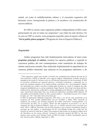Las iniciativas de las administraciones públicas para la promoción de las artes en espacios urbanos
estatal, así como el embellecimiento urbano y el encuentro expansivo del
bienestar cívico, incorporando la pintura y la escultura a la construcción de
nuevos edificios.
En 1965 se crearía como organismo público independiente el NEA como
patrocinador de arte en todas sus acepciones15
cuya labor ha sido decisiva. En
su seno en 1967 se crearía, como programa específico para el espacio urbano el
"Art in public places program" ("Programa de Arte en Espacios Públicos").
Singularidad
Ambos programas han sido históricamente innovadores al tener como
propósito principal, el estético: ensalzar los espacios públicos y expandir la
conciencia pública del arte contemporáneo como instalación de trabajos de
artistas americanos actuales. Han rechazado implícitamente la seguridad de un
consenso público elemental -que subyacía en los programas anteriores- y de
15
Este organismo creado para ayudar y fomentar las manifestaciones artísticas del país (en el
Acta senatorial s14833 se describe como agencia federal independiente fundada durante la
presidencia de Lyndon B. Johnson junto con el National Endowment for the Humanities). El NEA
se encuentra constituido por personal ejecutivo, nombrado anualmente, y asesorado por un
grupo de consejeros expertos en la materia (artistas, arquitectos, etc.). Las propuestas a realizar
son estudiadas por jurados consultivos profesionales teniendo en cuenta la categoría de cada
programa (establecido por su primer presidente: Roger Stevens). Para dirigir otras áreas del tipo:
publicaciones, exposiciones, publicidad o canales pedagógicos de televisión o audiovisuales-, se
crean mecanismos adicionales. Para una introducción descriptiva consúltese ROSE, Barbara. "El
arte público en los Estados Unidos" en Arte y espacio público..., Fernández-Lomana, M.A. y Salas,
R. (eds.). pp. 101-116) y http://www.arts.endow.gov.
El NEA ha gestionado diferentes programas, entre ellos y uno de los más importantes es el
programa de "Arte visuales" (desarticulado casi por completo y, desde 1995, fusionado al
programa de museos), que fomenta proyectos de artistas americanos contemporáneos y la
comunicación de éstos con su público. Dentro de este programa se encuentra a su vez el
programa de "Arte en Espacios Públicos", tanto con un carácter nacional como municipal, que
entre 1967 y 1988 ha financiado más de 450 proyectos y que continúa concediendo ayudas a
encargos de arte público, a requerimiento de las comunidades locales (las cuales han de
financiar al menos la mitad de su coste). Otro programa relacionado con el espacio público es el
de "Muralismo en los cascos urbanos". Aunque la valoración general del NEA es más que
positiva, para autores como George Yúdice, el NEA ha tenido un efecto neutralizador para el
arte. Servicio público. Ribalta, Jorge (ed.), p. 280.
179
 