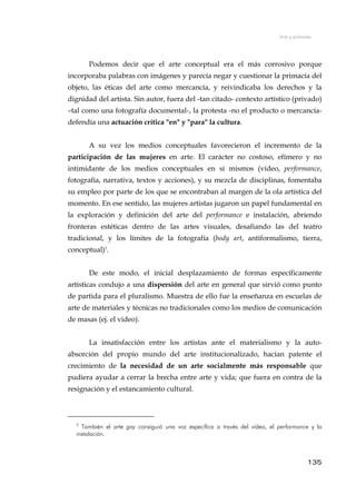 Arte y activismo
Podemos decir que el arte conceptual era el más corrosivo porque
incorporaba palabras con imágenes y parecía negar y cuestionar la primacía del
objeto, las éticas del arte como mercancía, y reivindicaba los derechos y la
dignidad del artista. Sin autor, fuera del -tan citado- contexto artístico (privado)
–tal como una fotografía documental-, la protesta -no el producto o mercancía-
defendía una actuación crítica "en" y "para" la cultura.
A su vez los medios conceptuales favorecieron el incremento de la
participación de las mujeres en arte. El carácter no costoso, efímero y no
intimidante de los medios conceptuales en sí mismos (vídeo, performance,
fotografía, narrativa, textos y acciones), y su mezcla de disciplinas, fomentaba
su empleo por parte de los que se encontraban al margen de la ola artística del
momento. En ese sentido, las mujeres artistas jugaron un papel fundamental en
la exploración y definición del arte del performance e instalación, abriendo
fronteras estéticas dentro de las artes visuales, desafiando las del teatro
tradicional, y los límites de la fotografía (body art, antiformalismo, tierra,
conceptual)5
.
De este modo, el inicial desplazamiento de formas específicamente
artísticas condujo a una dispersión del arte en general que sirvió como punto
de partida para el pluralismo. Muestra de ello fue la enseñanza en escuelas de
arte de materiales y técnicas no tradicionales como los medios de comunicación
de masas (ej. el video).
La insatisfacción entre los artistas ante el materialismo y la auto-
absorción del propio mundo del arte institucionalizado, hacían patente el
crecimiento de la necesidad de un arte socialmente más responsable que
pudiera ayudar a cerrar la brecha entre arte y vida; que fuera en contra de la
resignación y el estancamiento cultural.
5
También el arte gay consiguió una voz específica a través del vídeo, el performance y la
instalación.
135
 