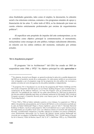 Las iniciativas de las administraciones públicas para la promoción de las artes en espacios urbanos
otras finalidades generales, tales como el empleo, la decoración, la cohesión
social o las relaciones externas, comunes a los programas estatales de apoyo y
financiación de las artes. Y, sobre todo el NEA, se ha destacado por tener en
cuenta criterios estrictamente profesionales por encima de requerimientos
políticos16
.
Al especificar este propósito de impulso del arte contemporáneo, ya no
se considera como objetivo principal la conmemoración, el monumento,
incluyéndose como encargos de arte público, trabajos radicalmente diferentes,
en relación con los estilos estéticos del momento, realizados por artistas
actuales.
"Art in Arquitecture program"
El programa "Art in Architecture"17
del GSA fue creado en 1963 (se
suspendería entre 1966 y 1972)18
. Su objetivo principal ha sido aprovechar e
16
No obstante, durante la era Reagan, en general se plantea la reducción y posible desaparición
del NEA por el paulatino recorte de su presupuesto y la mala prensa vertida en sus actuaciones
más arriesgadas y por el progresivo auge de los programas de arte público de municipios y
estados concretos así como de agencias de arte público estatales o independientes.
17
El programa "Art in Arquitecture" es uno de los tres programas del "Historic Buildings and the
Arts Center of Expertise" del GSA (junto con el "Historic Building Program" para mantenimiento y
conservación de los edificios históricos y el "Fine Arts Program" para el mantenimiento de la
colección). Fue establecido por medio de una orden administrativa en 1963 para la adquisición
de arte para edificios federales (esta labor ya la llevaba realizando la GSA desde 1855 cuando el
Congreso encargó a Costantino Brumidi pintar unos frescos para la "United States House" del
"Committee Rooms").
18
Entre 1963 y 1966 se habían realizado cuarenta y cinco trabajos. Su suspensión en 1966 se
debió a las presiones presupuestarias, por la Guerra del Vietnam y a la controversia suscitada por
la obra de Robert Motherwell "Elegía a Nueva Inglaterra", para el "John F. Kennedy Memorial
Building" en Boston, inscrita en este programa. Este mural abstracto tuvo un gran rechazo porque
fue interpretado por el público local como una referencia directa al momento del asesinato de
Kennedy, considerándolo irrespetuoso y horrible; además se consideró una postura antibelicista,
como directamente relacionada con la Guerra del Vietnam (quizás porque Motherwell era
conocido por sus elegías a la República Española). WETENHALL, John: "A brief history of Percent
for Art in America", Public Art Review, Issue 9, Vol. 5, Nº 1, Fall/Winter 1993, p. 6 y THALACKER,
180
 