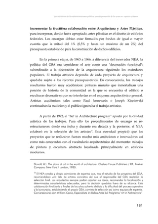 Las iniciativas de las administraciones públicas para la promoción de las artes en espacios urbanos
incrementar la fructífera colaboración entre Arquitectura y Artes Plásticas,
para incorporar, donde fuera apropiado, artes plásticas en el diseño de edificios
federales. Los encargos debían estar firmados por fondos de igual o mayor
cuantía que la mitad del 1% (0,5% y hasta un máximo de un 2%) del
presupuesto establecido para la construcción de dichos edificios.
En la primera etapa, de 1963 a 1966, a diferencia del innovador NEA, la
política del GSA era considerar el arte como una "decoración funcional":
subordinado a la decoración de la arquitectura siguiendo los estándares
populares. El trabajo artístico dependía de cada proyecto de arquitectura y
quedaba sujeto a los recortes presupuestarios. En consecuencia, los trabajos
resultantes fueron muy académicos: pinturas murales que inmortalizan una
porción de historia de la comunidad en la que se encuentra el edificio o
esculturas decorativas que no interferían en el esquema arquitectónico general.
Artistas académicos tales como Paul Jennewein o Joseph Kiselewski
continuaban la tradición y el público ignoraba el trabajo artístico.
A partir de 1972, el "Art in Architecture program" apostó por la calidad
artística de los trabajos. Para ello los procedimientos de encargo se re-
estructuraron: desde esa fecha y durante esa década y la posterior, el NEA
colaboró en la selección de los artistas19
. Esta novedad propició que los
proyectos que se realizaron fueran mucho más ambiciosos e innovadores así
como más conectados con el vocabulario arquitectónico del momento: trabajos
de pintura y escultura abstracta localizada principalmente en edificios
modernos.
Donald W.: The place of art in the world of architecture. Chelsea House Publishers / RR. Bowker
Company: New York / London, 1980.
19
El NEA creaba y dirigía comisiones de expertos que, tras el estudio de los proyectos del GSA,
recomendaban una lista de artistas concretos del que el responsable del GSA realizaba la
selección final. Los arquitectos siempre podían aportar sus ideas, recomendar la localización y
determinadas características adecuadas, pero la decisión quedaba fuera de su alcance. Esta
colaboración finalizaría a finales de los años ochenta debido a la dificultad del proceso operativo
y la burocracia, estableciendo el propio GSA, comités de selección así como equipos de expertos.
Conversaciones con William Caine, Especialista en Bellas Artes del Programa "Art in Architecture".
181
 