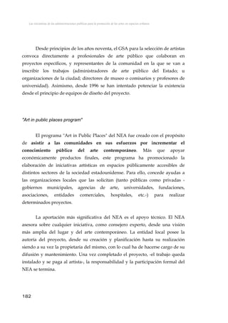 Las iniciativas de las administraciones públicas para la promoción de las artes en espacios urbanos
Desde principios de los años noventa, el GSA para la selección de artistas
convoca directamente a profesionales de arte público que colaboran en
proyectos específicos, y representantes de la comunidad en la que se van a
inscribir los trabajos (administradores de arte público del Estado; u
organizaciones de la ciudad; directores de museo o comisarios y profesores de
universidad). Asimismo, desde 1996 se han intentado potenciar la existencia
desde el principio de equipos de diseño del proyecto.
"Art in public places program"
El programa "Art in Public Places" del NEA fue creado con el propósito
de asistir a las comunidades en sus esfuerzos por incrementar el
conocimiento público del arte contemporáneo. Más que apoyar
económicamente productos finales, este programa ha promocionado la
elaboración de iniciativas artísticas en espacios públicamente accesibles de
distintos sectores de la sociedad estadounidense. Para ello, concede ayudas a
las organizaciones locales que las solicitan (tanto públicas como privadas -
gobiernos municipales, agencias de arte, universidades, fundaciones,
asociaciones, entidades comerciales, hospitales, etc.-) para realizar
determinados proyectos.
La aportación más significativa del NEA es el apoyo técnico. El NEA
asesora sobre cualquier iniciativa, como consejero experto, desde una visión
más amplia del lugar y del arte contemporáneo. La entidad local posee la
autoría del proyecto, desde su creación y planificación hasta su realización
siendo a su vez la propietaria del mismo, con lo cual ha de hacerse cargo de su
difusión y mantenimiento. Una vez completado el proyecto, -el trabajo queda
instalado y se paga al artista-, la responsabilidad y la participación formal del
NEA se termina.
182
 