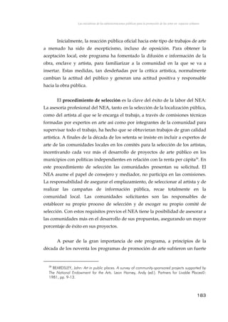 Las iniciativas de las administraciones públicas para la promoción de las artes en espacios urbanos
Inicialmente, la reacción pública oficial hacia este tipo de trabajos de arte
a menudo ha sido de escepticismo, incluso de oposición. Para obtener la
aceptación local, este programa ha fomentado la difusión e información de la
obra, enclave y artista, para familiarizar a la comunidad en la que se va a
insertar. Estas medidas, tan desdeñadas por la crítica artística, normalmente
cambian la actitud del público y generan una actitud positiva y responsable
hacia la obra pública.
El procedimiento de selección es la clave del éxito de la labor del NEA:
La asesoría profesional del NEA, tanto en la selección de la localización pública,
como del artista al que se le encarga el trabajo, a través de comisiones técnicas
formadas por expertos en arte así como por integrantes de la comunidad para
supervisar todo el trabajo, ha hecho que se obtuvieran trabajos de gran calidad
artística. A finales de la década de los setenta se insiste en incluir a expertos de
arte de las comunidades locales en los comités para la selección de los artistas,
incentivando cada vez más el desarrollo de proyectos de arte público en los
municipios con políticas independientes en relación con la renta per cápita20
. En
este procedimiento de selección las comunidades presentan su solicitud. El
NEA asume el papel de consejero y mediador, no participa en las comisiones.
La responsabilidad de asegurar el emplazamiento, de seleccionar al artista y de
realizar las campañas de información pública, recae totalmente en la
comunidad local. Las comunidades solicitantes son las responsables de
establecer su propio proceso de selección y de escoger su propio comité de
selección. Con estos requisitos previos el NEA tiene la posibilidad de asesorar a
las comunidades más en el desarrollo de sus propuestas, asegurando un mayor
porcentaje de éxito en sus proyectos.
A pesar de la gran importancia de este programa, a principios de la
década de los noventa los programas de promoción de arte sufrieron un fuerte
20
BEARDSLEY, John: Art in public places. A survey of community-sponsored projects supported by
The National Endowment for the Arts. Leon Harney, Andy (ed.). Partners for Livable Places:
1981, pp. 9-13.
183
 