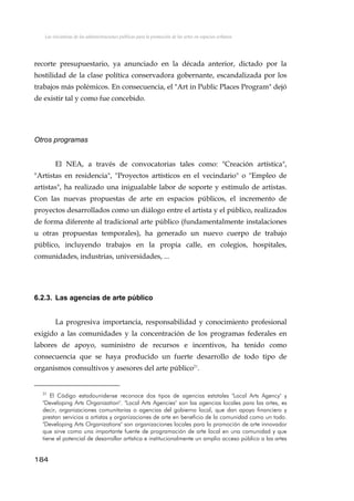 Las iniciativas de las administraciones públicas para la promoción de las artes en espacios urbanos
recorte presupuestario, ya anunciado en la década anterior, dictado por la
hostilidad de la clase política conservadora gobernante, escandalizada por los
trabajos más polémicos. En consecuencia, el "Art in Public Places Program" dejó
de existir tal y como fue concebido.
Otros programas
El NEA, a través de convocatorias tales como: "Creación artística",
"Artistas en residencia", "Proyectos artísticos en el vecindario" o "Empleo de
artistas", ha realizado una inigualable labor de soporte y estímulo de artistas.
Con las nuevas propuestas de arte en espacios públicos, el incremento de
proyectos desarrollados como un diálogo entre el artista y el público, realizados
de forma diferente al tradicional arte público (fundamentalmente instalaciones
u otras propuestas temporales), ha generado un nuevo cuerpo de trabajo
público, incluyendo trabajos en la propia calle, en colegios, hospitales,
comunidades, industrias, universidades, ...
6.2.3. Las agencias de arte público
La progresiva importancia, responsabilidad y conocimiento profesional
exigido a las comunidades y la concentración de los programas federales en
labores de apoyo, suministro de recursos e incentivos, ha tenido como
consecuencia que se haya producido un fuerte desarrollo de todo tipo de
organismos consultivos y asesores del arte público21
.
21
El Código estadounidense reconoce dos tipos de agencias estatales "Local Arts Agency" y
"Developing Arts Organization". "Local Arts Agencies" son las agencias locales para las artes, es
decir, organizaciones comunitarias o agencias del gobierno local, que dan apoyo financiero y
prestan servicios a artistas y organizaciones de arte en beneficio de la comunidad como un todo.
"Developing Arts Organizations" son organizaciones locales para la promoción de arte innovador
que sirve como una importante fuente de programación de arte local en una comunidad y que
tiene el potencial de desarrollar artística e institucionalmente un amplio acceso público a las artes
184
 