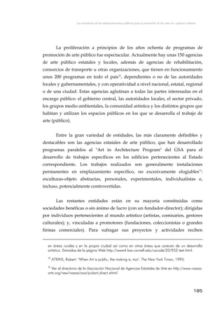 Las iniciativas de las administraciones públicas para la promoción de las artes en espacios urbanos
La proliferación a principios de los años ochenta de programas de
promoción de arte público fue espectacular. Actualmente hay unas 150 agencias
de arte público estatales y locales, además de agencias de rehabilitación,
consorcios de transporte u otras organizaciones, que tienen en funcionamiento
unos 200 programas en todo el país22
, dependientes o no de las autoridades
locales y gubernamentales, y con operatividad a nivel nacional, estatal, regional
o de una ciudad. Estas agencias aglutinan a todas las partes interesadas en el
encargo público: el gobierno central, las autoridades locales, el sector privado,
los grupos medio ambientales, la comunidad artística y los distintos grupos que
habitan y utilizan los espacios públicos en los que se desarrolla el trabajo de
arte (público).
Entre la gran variedad de entidades, las más claramente definibles y
destacables son las agencias estatales de arte público, que han desarrollado
programas paralelos al "Art in Architecture Program" del GSA para el
desarrollo de trabajos específicos en los edificios pertenecientes al Estado
correspondiente. Los trabajos realizados son generalmente instalaciones
permanentes en emplazamiento específico, no excesivamente elogiables23
:
esculturas-objeto abstractas, personales, experimentales, individualistas e,
incluso, potencialmente controvertidas.
Las restantes entidades están en su mayoría constituidas como
sociedades benéficas o sin ánimo de lucro (con un fundador-director); dirigidas
por individuos pertenecientes al mundo artístico (artistas, comisarios, gestores
culturales); y, vinculadas a promotores (fundaciones, coleccionistas o grandes
firmas comerciales). Para sufragar sus proyectos y actividades reciben
en áreas rurales y en la propia ciudad así como en otras áreas que carecen de un desarrollo
artístico. Extraídas de la página Web http://www4.law.cornell.edu/uscode/20/952.text.html.
22
ATKINS, Robert: "When Art is public, the making is, too". The New York Times, 1995.
23
Ver el directorio de la Asociación Nacional de Agencias Estatales de Arte en http://www.nasaa-
arts.org/new/nasaa/aoa/pubart direct.shtml.
185
 