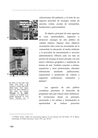 Las iniciativas de las administraciones públicas para la promoción de las artes en espacios urbanos
subvenciones del gobierno, y el resto de sus
ingresos proceden de encargos, cuotas de
asesoría, ventas, ayudas de monopolios,
fundaciones y patrocinadores.
El objetivo principal de estas agencias
es crear oportunidades, organizar y
promover encargos de arte público de
calidad artística. Figuran otros objetivos
secundarios tales como las necesidades de la
comunidad, la educación, el medio ambiente
y la provisión de asesoramiento o servicios
administrativos. Ofrecen cada vez más un
servicio de encargo al sector privado, con una
mayor cobertura geográfica y ampliación de
formas de arte. También conectan a artistas,
arquitectos y otros profesionales, difunden
información (mediante publicaciones,
exposiciones o producción de videos) y
organizan conferencias, seminarios y
debates24
.
85
86
85. Protect me from what I want
(1982), Jenny Holzer; y 86.
Housing is a human right (1989),
Martha Rosler. Times Square,
Nueva York. Obras realizadas en
1982 dentro del proyecto
"Messages to the public"
consistente en el alquiler de la
pantalla Spectacolor de Times
Square financiada por la
organización "Public Art Fund"
Las agencias de arte público
consideran prioritario el desarrollo de
programas más que colocar obras definitivas.
El involucrarse desde un principio,
asesorando a los artistas y brindándoles la
oportunidad de realizar proyectos
186
24
LOVELL, Vivien: "Public art commissions agency" en Les dossiers de L'Art Public. Nº 6. Bechy,
Hervé (ed). Art Públic Promotion: París, 1991, pp. 40-49.
 