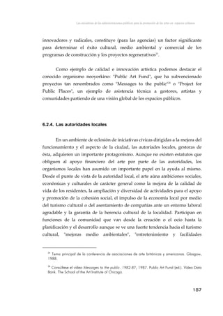 Las iniciativas de las administraciones públicas para la promoción de las artes en espacios urbanos
innovadores y radicales, constituye (para las agencias) un factor significante
para determinar el éxito cultural, medio ambiental y comercial de los
programas de construcción y los proyectos regenerativos25
.
Como ejemplo de calidad e innovación artística podemos destacar el
conocido organismo neoyorkino: "Public Art Fund", que ha subvencionado
proyectos tan renombrados como "Messages to the public"26
o "Project for
Public Places", un ejemplo de asistencia técnica a gestores, artistas y
comunidades partiendo de una visión global de los espacios públicos.
6.2.4. Las autoridades locales
En un ambiente de eclosión de iniciativas cívicas dirigidas a la mejora del
funcionamiento y el aspecto de la ciudad, las autoriades locales, gestoras de
ésta, adquieren un importante protagonismo. Aunque no existen estatutos que
obliguen al apoyo financiero del arte por parte de las autoridades, los
organismos locales han asumido un importante papel en la ayuda al mismo.
Desde el punto de vista de la autoridad local, el arte aúna ambiciones sociales,
económicas y culturales de carácter general como la mejora de la calidad de
vida de los residentes, la ampliación y diversidad de actividades para el apoyo
y promoción de la cohesión social, el impulso de la economía local por medio
del turismo cultural o del asentamiento de compañías ante un entorno laboral
agradable y la garantía de la herencia cultural de la localidad. Participan en
funciones de la comunidad que van desde la creación o el ocio hasta la
planificación y el desarrollo aunque se ve una fuerte tendencia hacia el turismo
cultural, "mejoras medio ambientales", "entretenimiento y facilidades
25
Tema principal de la conferencia de asociaciones de arte británicas y americanas. Glasgow,
1988.
26
Consúltese el vídeo Messages to the public. 1982-87, 1987. Public Art Fund (ed.). Video Data
Bank. The School of the Art Institute of Chicago.
187
 