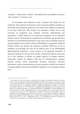 Las iniciativas de las administraciones públicas para la promoción de las artes en espacios urbanos
culturales", "conservación y diseño", "necesidades de la comunidad y servicios",
"arte y turismo" o "turismo y ocio".
El mecanismo más utilizado ha sido la práctica del "Percent for Art
ordinance". Esta iniciativa de financiar el arte en espacios públicos mediante un
porcentaje del presupuesto general de una construcción pública ya practicada
en los años treinta por "The Section", fue retomada a finales de los años
cincuenta en programas para ciudades concretas, administradas por
municipios, y desde finales de los sesenta por programas de los diferentes
Estados como un instrumento de regeneración de ciudades, que permite hacer
hincapié en las identidades particulares y que actúa como un distintivo para los
espacios públicos de los centros urbanos. Philadelphia fue la primera ciudad de
Estados Unidos que aprobó una normativa específica (1959) por la que se
establecía un porcentaje del coste de los edificios para el arte (Philadelphia
Redevelopment Authority)27
. Como veremos en los siguientes apartados, al
optar por enaltecer los servicios de la ciudad, a menudo mundanos, como parte
de la vida cotidiana, se definía un amplio espectro de trabajos artísticos,
incluyendo además de edificios, todo tipo de infraestructuras: parques,
puentes, fuentes, muros texturizados, mosaicos, estanques, columnas,
pavimentos u otras ornamentaciones así como una gran variedad de esculturas
en lugares públicos ofreciendo incidentales beneficios a la comunidad artística
local.
27
En Europa, Francia fue pionera en este tipo de normativa a principios de los años cincuenta
(1951), como parte del plan urbano de embellecimiento del entorno, tanto en construcción como
en renovación de edificios. En Estados Unidos este programa, que se llevaría a cabo desde 1959,
sería la base del "Art in Arquitecture Program" (1963), extendiéndose a Estados y a edificios
municipales ("Percent for Art Ordinance"), y estableciendo subprogramas para promover arte
público en ciudades concretas y en proyectos diferentes. A Philadelphia le siguió Baltimore con
una normativa en 1964, concibiéndolo como una necesidad urbana vital, luego tomaría la
iniciativa San Francisco en 1967, Washington y Seattle en 1974 y así sucesivamente. Hoy, con
cuarenta años, el programa "Percent-for Art" está activo en 24 Estados, trescientas ciudades y
docenas de condados. WETENHALL, John: "A brief history of Percent for Art in America", Public Art
Review, Issue 9, Vol. 5, Nº 1, Fall/Winter 1993, p. 5; y YOHALEM, Francoise: "The public art
consultant", en Les dossiers de L'Art Public. Bechy, Herve (ed.), Nº 6, p. 58.
188
 
