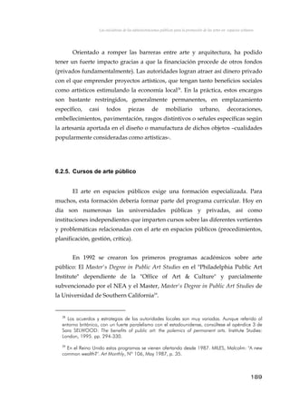 Las iniciativas de las administraciones públicas para la promoción de las artes en espacios urbanos
Orientado a romper las barreras entre arte y arquitectura, ha podido
tener un fuerte impacto gracias a que la financiación procede de otros fondos
(privados fundamentalmente). Las autoridades logran atraer así dinero privado
con el que emprender proyectos artísticos, que tengan tanto beneficios sociales
como artísticos estimulando la economía local28
. En la práctica, estos encargos
son bastante restringidos, generalmente permanentes, en emplazamiento
específico, casi todos piezas de mobiliario urbano, decoraciones,
embellecimientos, pavimentación, rasgos distintivos o señales específicas según
la artesanía aportada en el diseño o manufactura de dichos objetos –cualidades
popularmente consideradas como artísticas-.
6.2.5. Cursos de arte público
El arte en espacios públicos exige una formación especializada. Para
muchos, esta formación debería formar parte del programa curricular. Hoy en
día son numerosas las universidades públicas y privadas, así como
instituciones independientes que imparten cursos sobre las diferentes vertientes
y problemáticas relacionadas con el arte en espacios públicos (procedimientos,
planificación, gestión, crítica).
En 1992 se crearon los primeros programas académicos sobre arte
público: El Master's Degree in Public Art Studies en el "Philadelphia Public Art
Institute" dependiente de la "Office of Art & Culture" y parcialmente
subvencionado por el NEA y el Master, Master's Degree in Public Art Studies de
la Universidad de Southern California29
.
28
Los acuerdos y estrategias de las autoridades locales son muy variadas. Aunque referido al
entorno británico, con un fuerte paralelismo con el estadounidense, consúltese el apéndice 3 de
Sara SELWOOD: The benefits of public art: the polemics of permanent arts. Institute Studies:
London, 1995. pp. 294-330.
29
En el Reino Unido estos programas se vienen ofertando desde 1987. MILES, Malcolm: "A new
common wealth?". Art Monthly, Nº 106, May 1987, p. 35.
189
 
