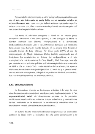 Arte y activismo
Pero quizás lo más importante, y así lo indicaron los conceptualistas, era
que el arte más interesante se podía hallar en las energías sociales no
reconocidas como arte: estas energías todavía estaban esperando a que los
artistas conectaran con ellas; eran una materia prima de asombroso potencial
que expandiría las posibilidades del arte.
Por tanto, el activismo emergente a mitad de los setenta posee
numerosas influencias. Citar como ejemplo, el arte ecológico de Helen &
Newton Harrison que combina conceptualismo y el movimiento
medioambiental; Suzanne Lacy y sus performances derivados del feminismo
tanto dentro como fuera del mundo del arte; en esa misma línea destacar el
conocido trabajo de Judy Chicago, The dinner party (1979); el arte de
mantenimiento de Mierle Laderman Ukeles también conformado por el
feminismo, los movimientos en defensa del medioambiente y el arte
conceptual; o la práctica artística de Carol Condé y Karl Beveridge, marcada
por su contacto con activistas políticos y el arte conceptual durante su estancia
de 1969 a 1976 en Nueva York. Hasta mediados de los ochenta, los aspectos
teóricos se desarrollaron más que los prácticos. El "hacer de" y el "pensar sobre"
arte de modelos conceptuales, dibujados en particular desde el psicoanálisis,
han sido muy influyentes en los proyectos activistas.
5.1.2. El multiculturalismo
La denuncia es el motor de los trabajos activistas. A lo largo de estos
años, las manifestaciones activistas han denunciado, fundamentalmente, la "no
representatividad social" de determinados sectores de la población
multicultural estadounidense: minorías étnicas, subculturas y comunidades
locales, incidiendo en la necesidad de re-adecuación constante entre los
movimientos sociales y las estructuras administrativas.
En materia de arte, estas manifestaciones han provocado un intercambio
contínuo de ideas sobre la naturaleza del arte como comunicación y la
136
 