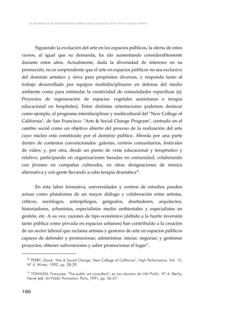Las iniciativas de las administraciones públicas para la promoción de las artes en espacios urbanos
Siguiendo la evolución del arte en los espacios públicos, la oferta de estos
cursos, al igual que su demanda, ha ido aumentando considerablemente
durante estos años. Actualmente, dada la diversidad de intereses en su
promoción, no es sorprendente que el arte en espacios públicos no sea exclusivo
del dominio artístico y sirva para propósitos diversos, y responda tanto al
trabajo desarrollado por equipos multidisciplinares en defensa del medio
ambiente como para estimular la creatividad de comunidades específicas (ej.
Proyectos de regeneración de espacios vegetales autóctonos o terapia
educacional en hospitales). Entre distintas orientaciones podemos destacar
como ejemplo, el programa interdisciplinar y multicultural del "New College of
California", de San Francisco: "Arts & Social Change Program", centrado en el
cambio social como un objetivo abierto del proceso de la realización del arte
cuyo núcleo está constituido por el dominio público. Aborda por una parte
dentro de contextos convencionales: galerías, centros comunitarios, festivales
de vídeo; y, por otra, desde un punto de vista educacional y terapéutico y
relativo, participando en organizaciones basadas en comunidad, colaborando
con jóvenes en campañas culturales, en otras designaciones de música
alternativa y con gente llevando a cabo terapia dramática30
.
En esta labor formativa, universidades y centros de estudios pueden
actuar como plataforma de un mayor diálogo y colaboración entre artistas,
críticos, sociólogos, antropólogos, geógrafos, diseñadores, arquitectos,
historiadores, urbanistas, especialistas medio ambientales y especialistas en
gestión, etc. A su vez, razones de tipo económico (debido a la fuerte inversión
tanto pública como privada en espacios urbanos) han contribuido a la creación
de un sector laboral que reclama artistas y gestores de arte en espacios públicos
capaces de defender y promocionar, administrar, iniciar, negociar, y gestionar
proyectos, obtener subvenciones y saber promocionar el lugar31
.
30
PERRY, David. "Arts & Social Change. New Collage of California", High Performance. Vol. 15,
Nº 4, Winter, 1992, pp. 28-29.
31
YOHALEM, Françoise: "The public art consultant", en Les dossiers de L'Art Public. Nº 6. Bechy,
Hervé (ed). Art Públic Promotion: París, 1991, pp. 56-57.
190
 