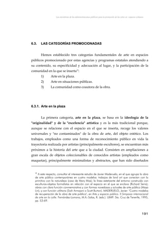 Las iniciativas de las administraciones públicas para la promoción de las artes en espacios urbanos
6.3. LAS CATEGORÍAS PROMOCIONADAS
Hemos establecido tres categorías fundamentales de arte en espacios
públicos promocionado por estas agencias y programas estatales atendiendo a
su contenido, su especificidad y adecuación al lugar, y la participación de la
comunidad en la que se inserta32
:
1) Arte en la plaza.
2) Arte en situaciones públicas.
3) La comunidad como coautora de la obra.
6.3.1. Arte en la plaza
La primera categoría, arte en la plaza, se basa en la ideología de la
"originalidad" y de la "excelencia" artística y es la más tradicional porque,
aunque se relacione con el espacio en el que se inserta, recoge los valores
universales y "no contaminados" de la obra de arte, del objeto estético. Los
trabajos, empleados como una forma de reconocimiento público en vida la
trayectoria realizada por artistas (principalmente escultores), se encuentran más
próximos a la historia del arte que a la ciudad. Consisten en ampliaciones a
gran escala de objetos coleccionables de conocidos artistas (empleados como
maquetas), principalmente minimalistas y abstractos, que han sido diseñados
32
A este respecto, consultar el interesante estudio de Javier Maderuelo, en el que agrupa la obra
de arte público contemporánea en cuatro modelos: trabajos de land art que conectan con lo
primitivo con la naturaleza (caso de Mary Miss); la línea estetizante del entorno construido con
esculturas-objetos formalistas en relación con el espacio en el que se enclava (Richard Serra);
obras con clara función conmemorativa y con formas novedosas y actuales de arte público (Maya
Lin); y con función utilitaria (Siah Armajani o Scott Burton). MADERUELO, Javier: "Cuatro modelos
de recuperación de la obra de arte público", en Arte y espacio público. II Simposio internacional
de arte en la calle. Fernández-Lomana, M.A.-Salas, R. (eds.). UIMP: Sta. Cruz de Tenerife, 1995,
pp. 53-69.
191
 