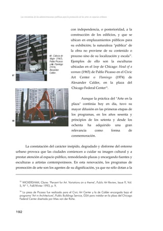 Las iniciativas de las administraciones públicas para la promoción de las artes en espacios urbanos
con independencia, o posterioridad, a la
construcción de los edificios, y que se
ubican en emplazamientos públicos para
su exhibición; la naturaleza "pública" de
la obra no proviene de su contenido o
proceso sino de su localización y escala33
.
Ejemplos de ello son la esculturas
ubicadas en el loop de Chicago: Head of a
woman (1965) de Pablo Picasso en el Civic
Art Center o Flamingo (1974) de
Alexander Calder, en la plaza del
Chicago Federal Center34
.
87. Cabeza de
Mujer (1967),
Pablo Picasso
y 88. Flamingo
(1974),
Alexander
Calder.
87
Aunque la práctica del "Arte en la
plaza" continúa hoy en día, tuvo su
mayor difusión en las primeras etapas de
los programas, en los años sesenta y
principios de los setenta y desde los
ochenta ha adquirido una gran
relevancia como forma de
conmemoración.
88
La constatación del carácter insípido, degradado y disforme del entorno
urbano provoca que las ciudades comiencen a cuidar su imagen cultural y a
prestar atención al espacio público, remodelando plazas y encargando fuentes y
esculturas a artistas contemporáneos. En esta renovación, los programas de
promoción de arte son los agentes de su dignificación, ya que no sólo dotan a la
33
WICKERSHAM, Claire: "Percent for Art. Variations on a theme", Public Art Review, Issue 9, Vol.
5, Nº 1, Fall/Winter 1993, p. 9.
34
La pieza de Picasso fue realizada para el Civic Art Center y la de Calder encargada bajo el
programa "Art in Architecture", Public Buildings Service, GSA para instalar en la plaza del Chicago
Federal Center diseñada por Mies van der Rohe.
192
 