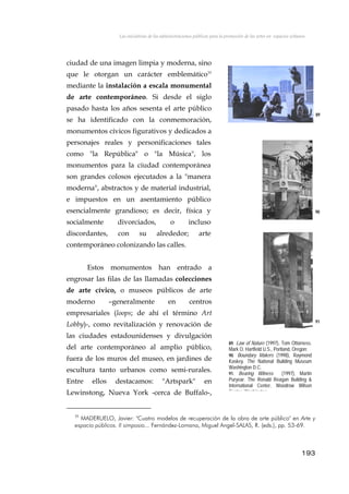 Las iniciativas de las administraciones públicas para la promoción de las artes en espacios urbanos
ciudad de una imagen limpia y moderna, sino
que le otorgan un carácter emblemático35
mediante la instalación a escala monumental
de arte contemporáneo. Si desde el siglo
pasado hasta los años sesenta el arte público
se ha identificado con la conmemoración,
monumentos cívicos figurativos y dedicados a
personajes reales y personificaciones tales
como "la República" o "la Música", los
monumentos para la ciudad contemporánea
son grandes colosos ejecutados a la "manera
moderna", abstractos y de material industrial,
e impuestos en un asentamiento público
esencialmente grandioso; es decir, física y
socialmente divorciados, o incluso
discordantes, con su alrededor; arte
contemporáneo colonizando las calles.
89
90
Estos monumentos han entrado a
engrosar las filas de las llamadas colecciones
de arte cívico, o museos públicos de arte
moderno –generalmente en centros
empresariales (loops; de ahí el término Art
Lobby)-, como revitalización y renovación de
las ciudades estadounidenses y divulgación
del arte contemporáneo al amplio público,
fuera de los muros del museo, en jardines de
escultura tanto urbanos como semi-rurales.
Entre ellos destacamos: "Artspark" en
Lewinstong, Nueva York -cerca de Buffalo-,
91
89. Law of Nature (1997), Tom Ottorness.
Mark O. Hartfield U.S., Portland, Oregon;
90. Boundary Makers (1998), Raymond
Kaskey. The National Building Museum
Washington D.C.
91. Bearing Witness (1997), Martin
Puryear. The Ronald Reagan Building &
International Center, Woodrow Wilson
Center Washington
193
35
MADERUELO, Javier: "Cuatro modelos de recuperación de la obra de arte público" en Arte y
espacio públicos. II simposio... Fernández-Lomana, Miguel Angel-SALAS, R. (eds.), pp. 53-69.
 