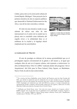 Las iniciativas de las administraciones públicas para la promoción de las artes en espacios urbanos
Calder, pieza clave en la renovación urbana de
Grand Rapids, Michigan36
. Este proyecto fue la
primera iniciativa de arte en espacios públicos
que desarrolló el National Endowment for the
Arts, y una de las más conocidas y exitosas.
El valor de esta iniciativa reside en que
además de ubicar una obra de arte
internacional en el centro de la ciudad (en la
plaza), ésta se consolidó como tributaria del
orgullo cívico y la solidaridad (hoy es el
emblema de la ciudad y el logotipo oficial
empleado por las autoridades).
93
Logotipo de La Grande Vitesse de Alexander
Calder en los servicios de limpieza de Grand
Rapids, Michigan.
La inadecuación de Tilted Arc
El arte de prestigio no disfruta de la misma permisibilidad que en el
privilegiado espacio convencional de la galería o del museo y, al igual que
cualquier obra de arte en el espacio urbano, está expuesta a controversia. La
obra de Richard Serra Tilted Arc (1981)37
realizada dentro del programa "Art in
Arquitecture" del GSA para la Plaza Federal, Foley Square, en Manhattan,
Nueva York, ha sido la más controvertida.
36
Por iniciativa de Henry Geldzahler, primer Director del Programa para las Artes Visuales del
NEA, que solicitó la subvención para la realización de una gran escultura en la nueva plaza
destinada a ser foco del proyecto de renovación del casco urbano de Grand Rapids, Michigan
(1967). Aprobada una subvención por valor del 50% de su precio, un jurado compuesto por
representantes locales y expertos internacionales inspeccionó los lugares y seleccionó al artista
Alexander Calder para ejecutar el proyecto de La Grande Vitesse.
37
Calificada por Daniel Buren como: "Una obra de museo ubicada en el espacio urbano".
BUREN, Daniel: "Can art get down from its pedestal & rise to street level?", Sculpture. Projects in
Münster 1997, cat.expo. Buβmann, Klauss; König, Kaspar y Matzner, Florian (ed.). Westfälisches
Landesmuseum: Münster, 1997, pp. 489-491.
195
 