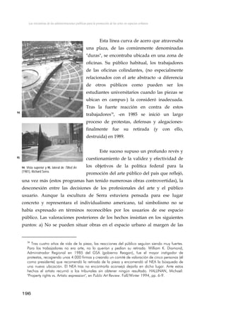 Las iniciativas de las administraciones públicas para la promoción de las artes en espacios urbanos
Esta línea curva de acero que atravesaba
una plaza, de las comúnmente denominadas
"duras", se encontraba ubicada en una zona de
oficinas. Su público habitual, los trabajadores
de las oficinas colindantes, (no especialmente
relacionados con el arte abstracto -a diferencia
de otros públicos como pueden ser los
estudiantes universitarios cuando las piezas se
ubican en campus-) la consideró inadecuada.
Tras la fuerte reacción en contra de estos
trabajadores38
, -en 1985 se inició un largo
proceso de protestas, defensas y alegaciones-
finalmente fue su retirada (y con ello,
destruida) en 1989.
94
Este suceso supuso un profundo revés y
cuestionamiento de la validez y efectividad de
los objetivos de la política federal para la
promoción del arte público del país que reflejó,
una vez más (estos programas han tenido numerosas obras controvertidas), la
desconexión entre las decisiones de los profesionales del arte y el público
usuario. Aunque la escultura de Serra estuviera pensada para ese lugar
concreto y representara el individualismo americano, tal simbolismo no se
había expresado en términos reconocibles por los usuarios de ese espacio
público. Las valoraciones posteriores de los hechos insistían en los siguientes
puntos: a) No se pueden situar obras en el espacio urbano al margen de las
95
94. Vista superior y 95. lateral de Tilted Art
(1981), Richard Serra.
38
Tras cuatro años de vida de la pieza, las reacciones del público seguían siendo muy fuertes.
Para los trabajadores no era arte, no lo querían y pedían su retirada. William K. Diamond,
Administrador Regional en 1985 del GSA (gobierno Reagan), fue el mayor instigador de
protestas, recogiendo unas 4.000 firmas y creando un comité de valoración de cinco personas (él
como presidente) que recomendó la retirada de la pieza y encomendó al NEA la búsqueda de
una nueva ubicación. El NEA tras no encontrarla aconsejó dejarla en dicho lugar. Ante estos
hechos el artista recurrió a los tribunales sin obtener ningún resultado. HALLINAN, Michael:
"Property rights vs. Artistic expression", en Public Art Review. Fall/Winter 1994, pp. 6-9.
196
 