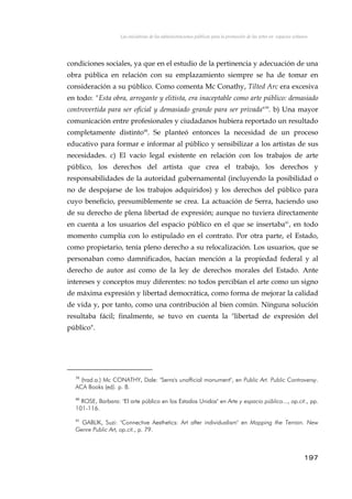 Las iniciativas de las administraciones públicas para la promoción de las artes en espacios urbanos
condiciones sociales, ya que en el estudio de la pertinencia y adecuación de una
obra pública en relación con su emplazamiento siempre se ha de tomar en
consideración a su público. Como comenta Mc Conathy, Tilted Arc era excesiva
en todo: "Esta obra, arrogante y elitista, era inaceptable como arte público: demasiado
controvertida para ser oficial y demasiado grande para ser privada"39
. b) Una mayor
comunicación entre profesionales y ciudadanos hubiera reportado un resultado
completamente distinto40
. Se planteó entonces la necesidad de un proceso
educativo para formar e informar al público y sensibilizar a los artistas de sus
necesidades. c) El vacío legal existente en relación con los trabajos de arte
público, los derechos del artista que crea el trabajo, los derechos y
responsabilidades de la autoridad gubernamental (incluyendo la posibilidad o
no de despojarse de los trabajos adquiridos) y los derechos del público para
cuyo beneficio, presumiblemente se crea. La actuación de Serra, haciendo uso
de su derecho de plena libertad de expresión; aunque no tuviera directamente
en cuenta a los usuarios del espacio público en el que se insertaba41
, en todo
momento cumplía con lo estipulado en el contrato. Por otra parte, el Estado,
como propietario, tenía pleno derecho a su relocalización. Los usuarios, que se
personaban como damnificados, hacían mención a la propiedad federal y al
derecho de autor así como de la ley de derechos morales del Estado. Ante
intereses y conceptos muy diferentes: no todos percibían el arte como un signo
de máxima expresión y libertad democrática, como forma de mejorar la calidad
de vida y, por tanto, como una contribución al bien común. Ninguna solución
resultaba fácil; finalmente, se tuvo en cuenta la "libertad de expresión del
público".
39
(trad.a.) Mc CONATHY, Dale: "Serra's unofficial monument", en Public Art. Public Controversy.
ACA Books (ed). p. 8.
40
ROSE, Barbara: "El arte público en los Estados Unidos" en Arte y espacio público..., op.cit., pp.
101-116.
41
GABLIK, Suzi: "Connective Aesthetics: Art after individualism" en Mapping the Terrain. New
Genre Public Art, op.cit., p. 79.
197
 