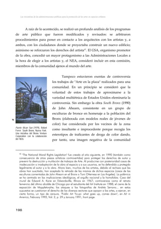 Las iniciativas de las administraciones públicas para la promoción de las artes en espacios urbanos
A raíz de lo acontecido, se realizó un profundo análisis de los programas
de arte público que fueron modificados y revisados: se arbitraron
procedimientos para poner en contacto a los arquitectos con los artistas y, a
ambos, con los ciudadanos donde se proyectaba construir un nuevo edificio;
asimismo se reforzaron los derechos del artista42
. El GSA, organismo promotor
de la obra, concedió un mayor protagonismo a las Administraciones Locales a
la hora de elegir a los artistas y, el NEA, consideró incluir en esta comisión,
miembros de la comunidad ajenos al mundo del arte.
Tampoco estuvieron exentas de controversia
los trabajos de "Arte en la plaza" realizados para una
comunidad. En un principio se consideró que la
voluntad de estos trabajos de aproximarse a la
variedad multiétnica de Estados Unidos eleminaría la
controversia. Sin embargo la obra South Bronx (1990)
de John Ahearn, consistente en un grupo de
esculturas de bronce en homenaje a la población del
Bronx (elaborada con modelos reales de jóvenes de
color) fue considerada por los vecinos de la zona
como insultante e improcedente porque recogía los
esterotipos de traficantes de droga de color dando,
por tanto, una imagen negativa de la comunidad
96
Puerto Rican Sun (1979), Rafael
Ferrer. South Bronx, Nueva York.
Una iniciativa del Bronx Venture
Corporation con la colaboración
del NEA.
42
"The National Moral Rights Legislation" fue creada al año siguiente, en 1990 (también como
consecuencia de otras piezas artísticas controvertidas) para proteger los derechos de autor y
prevenir la destrucción y mutilación de trabajos de Arte. Al producirse con posterioridad casos de
inadecuación o inadaptación de la obra al espacio y a sus usuarios, se ha defendido y protegido
legalmente al autor y a la obra. Ahora bien, muchos de los artistas, debido al rechazo que las
obras han suscitado, han aceptado la retirada de las mismas de dichos espacios (casos de las
esculturas comentadas de John Ahearn en el Bronx o Tom Otterness en Los Angeles). La polémica
se ha centrado en las implicaciones ideológicas, el orgullo nacional y la homofobia. Caso del
mural de Edward A. Kane en Edwardsville, Illinois en 1967; controversias como el retrato
femenino del último alcalde de Chicago por el estudiante del Art Institute en 1988; el cierre de la
exposición de Mappletorphe; los ataques a las fotografías de Andrés Serrano... en estos
supuestos se cuestionan el derecho de los diversos sectores que apoyan a las artes, a ejercer, en
cierta forma, un tipo de censura. "Public Art Yo-yo: what goes up, comes down", en Art in
America, February 1992, Vol. 2, p. 29 y January 1991, front page.
198
 