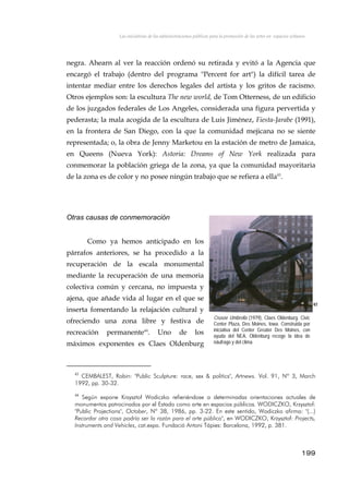 Las iniciativas de las administraciones públicas para la promoción de las artes en espacios urbanos
negra. Ahearn al ver la reacción ordenó su retirada y evitó a la Agencia que
encargó el trabajo (dentro del programa "Percent for art") la difícil tarea de
intentar mediar entre los derechos legales del artista y los gritos de racismo.
Otros ejemplos son: la escultura The new world, de Tom Otterness, de un edificio
de los juzgados federales de Los Angeles, considerada una figura pervertida y
pederasta; la mala acogida de la escultura de Luis Jiménez, Fiesta-Jarabe (1991),
en la frontera de San Diego, con la que la comunidad mejicana no se siente
representada; o, la obra de Jenny Marketou en la estación de metro de Jamaica,
en Queens (Nueva York): Astoria: Dreams of New York realizada para
conmemorar la población griega de la zona, ya que la comunidad mayoritaria
de la zona es de color y no posee ningún trabajo que se refiera a ella43
.
Otras causas de conmemoración
Crusoe Umbrella (1979), Claes Oldenburg. Civic
Center Plaza, Des Moines, Iowa. Construida por
iniciativa del Center Greater Des Moines, con
ayuda del NEA. Oldenburg recoge la idea de
náufrago y del clima.
Como ya hemos anticipado en los
párrafos anteriores, se ha procedido a la
recuperación de la escala monumental
mediante la recuperación de una memoria
colectiva común y cercana, no impuesta y
ajena, que añade vida al lugar en el que se
inserta fomentando la relajación cultural y
ofreciendo una zona libre y festiva de
recreación permanente44
. Uno de los
máximos exponentes es Claes Oldenburg
97
43
CEMBALEST, Robin: "Public Sculpture: race, sex & politics", Artnews. Vol. 91, Nº 3, March
1992, pp. 30-32.
44
Según expone Krzysztof Wodiczko refieriéndose a determinadas orientaciones actuales de
monumentos patrocinados por el Estado como arte en espacios públicos. WODICZKO, Krzysztof:
"Public Projections", October, Nº 38, 1986, pp. 3-22. En este sentido, Wodiczko afirma: "(...)
Recordar otra cosa podría ser la razón para el arte público", en WODICZKO, Krzysztof: Projects,
Instruments and Vehicles, cat.expo. Fundació Antoni Tápies: Barcelona, 1992, p. 381.
199
 