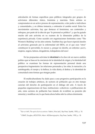 Arte y activismo
articulación de formas específicas para públicos integrados por grupos de
activismos diferentes: étnico, feminista y marxista. Estos artistas se
comprometen en un activo proceso de representación, a dar poder a individuos
y comunidades, y en última instancia, a estimular el cambio social. Entre los
movimientos activistas, hay que destacar el feminismo, sus contenidos y
enfoques, por parte de la idea de que "lo personal es político"6
, y que ha guiado
mucho del arte activista en su examen de la dimensión pública de la
experiencia privada. Como sucedió con organizaciones feministas como "The
Women's Building" en los años setenta. También hay que hacer especial alusión
al activismo generado por la enfermedad del SIDA, en el que esos "otros"
constituyen lo pervertido, lo oscuro y, porqué no decirlo, un enfermo: queers,
mujeres, negros, latinos, drogadictos, trabajadores del sexo7
.
En las propuestas activistas la identidad es la clave de un nuevo análisis
político que se basa en la conciencia de la identidad de origen y la identidad del
público: se examinan las formas de representación personal desde una
perspectiva fragmentaria: las relaciones personales y los roles, la narración y la
autobiografía, el cuerpo y la belleza, la vida diaria, el disfraz y la identidad de
comunidad como formas que otorgan poder.
El multiculturalismo ha dado paso a una progresiva participación en la
creación de trabajos artísticos, de sectores de población que en otro tiempo
carecían del derecho de participación en el diálogo del arte. A través de
pequeñas organizaciones de base, instituciones –colectivos- o publicaciones de
arte, estos sectores de población han tratado de re-definir su posición (de
minoría) y modificar así, lo que hasta ahora había sido la cultura dominante.
6
But is it Art?, The spirit of art as activism. Felshin, Nina (ed.). Bay Press: Seattle, 1995, p. 18.
7
CRIMP, Douglas y ROLSTON, Adam: AIDSdemographics. Bay Press: Seattle, 1990, p. 18.
137
 