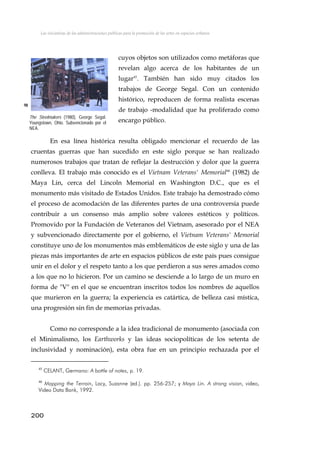 Las iniciativas de las administraciones públicas para la promoción de las artes en espacios urbanos
cuyos objetos son utilizados como metáforas que
revelan algo acerca de los habitantes de un
lugar45
. También han sido muy citados los
trabajos de George Segal. Con un contenido
histórico, reproducen de forma realista escenas
de trabajo -modalidad que ha proliferado como
encargo público.
98
The Steelmakers (1980), George Segal.
Youngstown, Ohio. Subvencionado por el
NEA.
En esa línea histórica resulta obligado mencionar el recuerdo de las
cruentas guerras que han sucedido en este siglo porque se han realizado
numerosos trabajos que tratan de reflejar la destrucción y dolor que la guerra
conlleva. El trabajo más conocido es el Vietnam Veterans' Memorial46
(1982) de
Maya Lin, cerca del Lincoln Memorial en Washington D.C., que es el
monumento más visitado de Estados Unidos. Este trabajo ha demostrado cómo
el proceso de acomodación de las diferentes partes de una controversia puede
contribuir a un consenso más amplio sobre valores estéticos y políticos.
Promovido por la Fundación de Veteranos del Vietnam, asesorado por el NEA
y subvencionado directamente por el gobierno, el Vietnam Veterans' Memorial
constituye uno de los monumentos más emblemáticos de este siglo y una de las
piezas más importantes de arte en espacios públicos de este país pues consigue
unir en el dolor y el respeto tanto a los que perdieron a sus seres amados como
a los que no lo hicieron. Por un camino se desciende a lo largo de un muro en
forma de "V" en el que se encuentran inscritos todos los nombres de aquellos
que murieron en la guerra; la experiencia es catártica, de belleza casi mística,
una progresión sin fin de memorias privadas.
Como no corresponde a la idea tradicional de monumento (asociada con
el Minimalismo, los Earthworks y las ideas sociopolíticas de los setenta de
inclusividad y nominación), esta obra fue en un principio rechazada por el
45
CELANT, Germano: A bottle of notes, p. 19.
46
Mapping the Terrain, Lacy, Suzanne (ed.). pp. 256-257; y Maya Lin. A strong vision, video,
Video Data Bank, 1992.
200
 