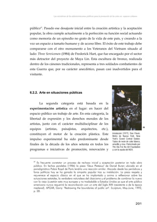 Las iniciativas de las administraciones públicas para la promoción de las artes en espacios urbanos
público47
. Pasado ese desajuste inicial entre la creación artística y la aceptación
popular, la obra cumple actualmente a la perfección su función social actuando
como memoria de un episodio no grato de la vida de este país, y creando a la
vez un espacio a tamaño humano y de acceso libre. El éxito de este trabajo debe
compararse con el otro monumento a los Veteranos del Vietnam situado al
lado: Three Servicemen (1984) de Frederick Hart, que fue encargado por el sector
más detractor del proyecto de Maya Lin. Esta escultura de bronce, realizada
dentro de los cánones tradicionales, representa a tres soldados combatientes de
esta Guerra que, por su carácter anecdótico, pasan casi inadvertidos para el
visitante.
6.2.2. Arte en situaciones públicas
La segunda categoría está basada en la
experimentación artística en el lugar: en hacer del
espacio público un trabajo de arte. En esta categoría, la
libertad de expresión y los derechos morales de los
artistas, junto con el carácter multidisciplinar de los
equipos (artistas, paisajistas, arquitectos, etc.),
constituyen el motor de la creación plástica. Este
impulso experimental ha sido predominante desde
finales de la década de los años setenta en todos los
programas e iniciativas de promoción, renovación y
99
Instalación (1977), Dan Flavin.
Metro de Nueva York. New
York's Grand Central Station.
Tubos de neón de color blanco,
amarillo y rosa. Patrocinado por
The Dia For the Art Foundation
y con la ayuda del NEA.
47
Es frecuente constatar un proceso de rechazo inicial y aceptación posterior en toda obra
pública. En fechas paralelas (1986) la pieza "Deux Plateaux" de Daniel Buren ubicada en el
paradigmático Palais Royal de París tendría una reacción similar. Atacada desde los periódicos y
foros políticos hoy se ha ganado la simpatía popular tras su instalación. La pieza respeta y
rejuvenece el espacio clásico en el que se ha implantado y anima a reflexionar sobre las
actuaciones estatales, la verdadera naturaleza del clasicismo y el problema de combinar lo nuevo
con lo viejo (cuestión esta muy europea y no trasladable a Estados Unidos ya que el arte público
americano nunca requerirá la reconciliación con un arte del Siglo XVII inexistente o de la época
medieval). APGAR, Garry: "Redrawing the boundaries of public art". Sculpture, May-June, 1992,
p. 28.
201
 