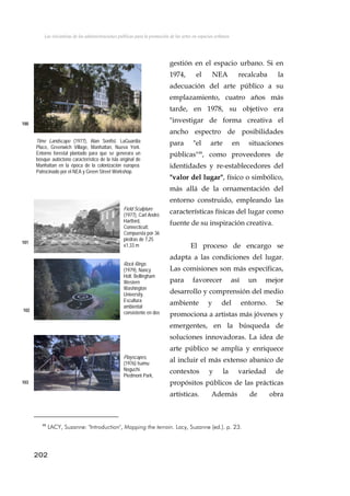 Las iniciativas de las administraciones públicas para la promoción de las artes en espacios urbanos
gestión en el espacio urbano. Si en
1974, el NEA recalcaba la
adecuación del arte público a su
emplazamiento, cuatro años más
tarde, en 1978, su objetivo era
"investigar de forma creativa el
ancho espectro de posibilidades
para "el arte en situaciones
públicas"48
, como proveedores de
identidades y re-establecedores del
"valor del lugar", físico o simbólico,
más allá de la ornamentación del
entorno construido, empleando las
características físicas del lugar como
fuente de su inspiración creativa.
100
Time Landscape (1977), Alan Sonfist. LaGuardia
Place, Greenwich Village, Manhattan, Nueva York.
Entorno forestal plantado para que se generara un
bosque autóctono característico de la isla original de
Manhattan en la época de la colonización europea.
Patrocinado por el NEA y Green Street Workshop.
Field Sculpture
(1977), Carl André.
Hartford,
Connecticutt.
Compuesta por·36
piedras de 7,25
x1,33 m
101
El proceso de encargo se
adapta a las condiciones del lugar.
Las comisiones son más específicas,
para favorecer así un mejor
desarrollo y comprensión del medio
ambiente y del entorno. Se
promociona a artistas más jóvenes y
emergentes, en la búsqueda de
soluciones innovadoras. La idea de
arte público se amplía y enriquece
al incluir el más extenso abanico de
contextos y la variedad de
propósitos públicos de las prácticas
artísticas. Además de obra
Rock Rings
(1979), Nancy
Holt. Bellingham
Western
Washington
University.
Escultura
ambiental
consistente en dos102
Playscapes,
(1976) Isamu
Noguchi.
Piedmont Park,
A l G i103
202
48
LACY, Suzanne: "Introduction", Mapping the terrain. Lacy, Suzanne (ed.). p. 23.
 