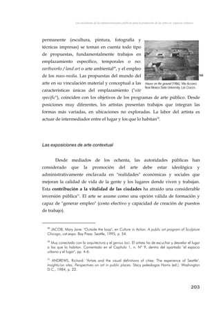 Las iniciativas de las administraciones públicas para la promoción de las artes en espacios urbanos
permanente (escultura, pintura, fotografía y
técnicas impresas) se toman en cuenta todo tipo
de propuestas, fundamentalmente trabajos en
emplazamiento específico, temporales o no:
earthworks / land art o arte ambiental49
, y el empleo
de los mass-media. Las propuestas del mundo del
arte en su vinculación material y conceptual a las
características únicas del emplazamiento ("site
specific"), coinciden con los objetivos de los programas de arte público. Desde
posiciones muy diferentes, los artistas presentan trabajos que integran las
formas más variadas, en ubicaciones no exploradas. La labor del artista es
actuar de intermediador entre el lugar y los que lo habitan50
.
104
House on the ground (1986), Vito Acconci.
New Mexico State University, Las Cruces.
Las exposiciones de arte contextual
Desde mediados de los ochenta, las autoridades públicas han
considerado que la promoción del arte debe estar ideológica y
administrativamente enclavada en "realidades" económicas y sociales que
mejoran la calidad de vida de la gente y los lugares donde viven y trabajan.
Esta contribución a la vitalidad de las ciudades ha atraído una considerable
inversión pública51
. El arte se asume como una opción válida de formación y
capaz de "generar empleo" (costo efectivo y capacidad de creación de puestos
de trabajo).
49
JACOB, Mary Jane: "Outside the loop", en Culture in Action. A public art program of Sculpture
Chicago, cat.expo. Bay Press: Seattle, 1995, p. 54.
50
Muy conectado con la arquitectura y el genius loci. El artista ha de escuchar y desvelar el lugar
a los que lo habitan. Comentado en el Capítulo 1, n. Nº 9, dentro del apartado "el espacio
urbano y el lugar", pp. 4-6.
51
ANDREWS, Richard: "Artists and the visual definitions of cities: The experience of Seattle".
Insights/on sites. Perspectives on art in public places. Stacy paleologos Harris (ed.). Washington
D.C., 1984, p. 22.
203
 