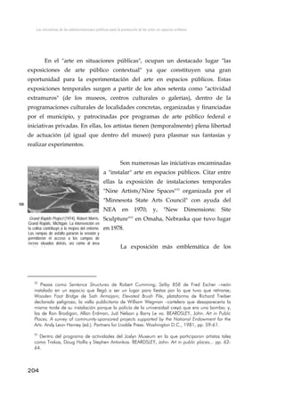 Las iniciativas de las administraciones públicas para la promoción de las artes en espacios urbanos
En el "arte en situaciones públicas", ocupan un destacado lugar "las
exposiciones de arte público contextual" ya que constituyen una gran
oportunidad para la experimentación del arte en espacios públicos. Estas
exposiciones temporales surgen a partir de los años setenta como "actividad
extramuros" (de los museos, centros culturales o galerías), dentro de la
programaciones culturales de localidades concretas, organizadas y financiadas
por el municipio, y patrocinadas por programas de arte público federal e
iniciativas privadas. En ellas, los artistas tienen (temporalmente) plena libertad
de actuación (al igual que dentro del museo) para plasmar sus fantasías y
realizar experimentos.
Son numerosas las iniciativas encaminadas
a "instalar" arte en espacios públicos. Citar entre
ellas la exposición de instalaciones temporales
"Nine Artists/Nine Spaces"52
organizada por el
"Minnesota State Arts Council" con ayuda del
NEA en 1970; y, "New Dimensions: Site
Sculpture"53
en Omaha, Nebraska que tuvo lugar
en 1978.
105
Grand Rapids Project (1974), Robert Morris.
Grand Rapids, Michigan. La intervención en
la colina contribuyó a la mejora del entorno.
Las rampas de asfalto pararon la erosión y
permitieron el acceso a los campos de
recreo situados detrás, así como al área
id i l La exposición más emblemática de los
52
Piezas como Sentence Structures de Robert Cumming; Selby 858 de Fred Escher –neón
instalado en un espacio que llegó a ser un lugar para fiestas por lo que tuvo que retirarse;
Wooden Foot Bridge de Siah Armajani; Elevated Brush Pile, plataforma de Richard Treiber
declarada peligrosa; la valla publicitaria de William Wegman –cartelera que desaparecería la
misma tarde de su instalación porque la policía de la universidad creyó que era una bomba; y,
las de Ron Brodigan, Allan Erdman, Jud Nelson y Barry Le va. BEARDSLEY, John. Art in Public
Places. A survey of community-sponsored projects supported by the National Endowment for the
Arts. Andy Leon Harney (ed.). Partners for Livable Press: Washington D.C., 1981, pp. 59-61.
53
Dentro del programa de actividades del Joslyn Museum en la que participaron artistas tales
como Trakas, Doug Hollis y Stephen Antonkos. BEARDSLEY, John: Art in public places... pp. 62-
64.
204
 