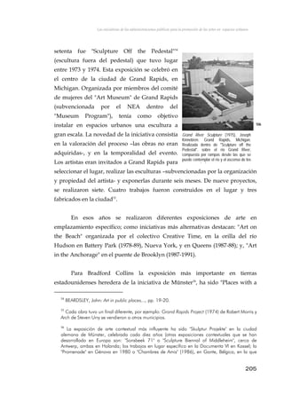 Las iniciativas de las administraciones públicas para la promoción de las artes en espacios urbanos
setenta fue "Sculpture Off the Pedestal"54
(escultura fuera del pedestal) que tuvo lugar
entre 1973 y 1974. Esta exposición se celebró en
el centro de la ciudad de Grand Rapids, en
Michigan. Organizada por miembros del comité
de mujeres del "Art Museum" de Grand Rapids
(subvencionada por el NEA dentro del
"Museum Program"), tenía como objetivo
instalar en espacios urbanos una escultura a
gran escala. La novedad de la iniciativa consistía
en la valoración del proceso –las obras no eran
adquiridas-, y en la temporalidad del evento.
Los artistas eran invitados a Grand Rapids para
seleccionar el lugar, realizar las esculturas –subvencionadas por la organización
y propiedad del artista- y exponerlas durante seis meses. De nueve proyectos,
se realizaron siete. Cuatro trabajos fueron construidos en el lugar y tres
fabricados en la ciudad55
.
106
Grand River Sculpture (1975), Joseph
Kinnebren. Grand Rapids, Michigan.
Realizada dentro de "Sculpture off the
Pedestal". sobre el río Grand River,
compuesta por rampas desde las que se
puede contemplar el río y el ascenso de los
l i
En esos años se realizaron diferentes exposiciones de arte en
emplazamiento específico; como iniciativas más alternativas destacan: "Art on
the Beach" organizada por el colectivo Creative Time, en la orilla del río
Hudson en Battery Park (1978-89), Nueva York, y en Queens (1987-88); y, "Art
in the Anchorage" en el puente de Brooklyn (1987-1991).
Para Bradford Collins la exposición más importante en tierras
estadounidenses heredera de la iniciativa de Münster56
, ha sido "Places with a
54
BEARDSLEY, John: Art in public places..., pp. 19-20.
55
Cada obra tuvo un final diferente, por ejemplo: Grand Rapids Project (1974) de Robert Morris y
Arch de Steven Urry se vendieron a otros municipios.
56
La exposición de arte contextual más influyente ha sido "Skulptur Projekte" en la ciudad
alemana de Münster, celebrada cada diez años (otras exposiciones contextuales que se han
desarrollado en Europa son: "Sonsbeek 71" o "Sculpture Biennal of Middleheim", cerca de
Antwerp, ambas en Holanda; los trabajos en lugar específico en la Documenta VI en Kassel; la
"Promenade" en Génova en 1980 o "Chambres de Amis" (1986), en Gante, Bélgica, en la que
205
 