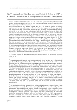 Las iniciativas de las administraciones públicas para la promoción de las artes en espacios urbanos
Past"57
, organizada por Mary Jane Jacob en el festival de Spoleto en 199158
, en
Charleston, Carolina del Sur, en la que participaron 23 artistas59
. Esta exposición
catorce artistas realizaron trabajos in situ en nueve casas y apartamentos particulares de la
ciudad, -similar a la realizada en Francia: "Pour vivre heureux, vivons cachés" en Nevers junto con
la Association pour l'Art Contemporain-).
En la primera edición de "Skulptur Projekte" en 1977, los proyectos trataron de reforzar
espiritualmente la vida moderna, con exploraciones formales se puso de relieve el lugar desde
una amplia visión de la ciudad. En la muestra de 1987 se indagó ampliamente en el contexto,
avanzando en la crítica del arte público pues, además de relacionarse con el diseño y la
arquitectura, de cuestionarse el paisaje y la planificación de la ciudad, se empleó como fuente de
trabajo la representación simbólica de las ideologías enraizadas o de los sentimientos colectivos,
tomando como referencia símbolos religiosos y políticos y monumentos históricos. Por ejemplo,
Rebecca Horn utilizó una prisión y un lugar de ejecución de la Edad Media utilizado por los nazis
y Jeff Hoons realizó una réplica en aluminio de una escultura pública de un buhonero del país
cuyo bronce original había sido destruido en la guerra y recreado por una demanda popular en
los años cincuenta. En la convocatoria de 1997 participaron 73 artistas. Las llamativas
experiencias individuales de cada artista en la ciudad han provocado que la espectacularidad sea
la característica principal de la tercera edición, con aportaciones de todo tipo: experimentaciones
personales aisladas, relecturas de lugares, códigos, servicios, construcción de paisajes y, como
novedad, reflexiones acerca del hábitat. Ver el catálogo de la exposición de la última
convocatoria: Sculpture. Projects in Münster 1997. Buβmann, Klaus; König, Kaspar y Matzner,
Florian (ed.). Westfälisches Landesmuseum: Münster, 1997.
57
COLLINS, Bradford R.: "Report from Charleston: History Lessons", Art in America, November
1991, p. 31.
58
En esos años también tendrían lugar exposiciones como "A new necessity" en 1990 organizada
por Declan McGonagle en las ciudades inglesas de Newcastle y Gateshead, con la idea de
llamar la atención sobre las dificultades sociales y económicas del norte de Inglaterra al final de
la era Thatcher (artistas como Antoni Muntadas, Dennis Adams o Lee Jaffe examinaron
contradicciones políticas y sociales en las distinciones convencionales entre público y privado);
"Die Endlichkeit der Freiheit" en el mismo año, concebido por las artistas Rebecca Horn y Jannis
Kounellis y el dramaturgo Heiner Muller para Berlín antes de la demolición del muro, con
trabajos en emplazamiento específico con una dimensión histórica y sociológica del lugar, un
trabajo de once artistas de la parte Este y Oeste; "Allocations" en la nueva ciudad de Zoetemeer,
en las inmediaciones de La Haya, Holanda, en 1992, organizada por Maria Rosa Boezem y
Jauke Kleerebezem como parte de la Feria Internacional de Horticultura en donde se pedía a los
artistas que trataran el contexto específico de la muestra, centrándose en temas como la
comercialización del espacio público y el choque existente entre naturaleza y cultura (participaron
23 artistas, entre ellos Mel Chin y Mierle Ukeles que se opusieron al espíritu tecnológico
prevaleciente).
59
Los artistas eran: Christian Boltanski, Chris Burden, James Coleman, Houston Conwill, Estella
Conwill Majozo y Joseph de Pace; Kate Ericson y Mel Ziegler, Ian Hamilton Finley, Gwylene
Gallimard y Jean-Marie Mauclet, Anthony Gormley, Ann Hamilton, David Hammons, Ronald
Jones, Narelle Jubelin, Liz Magor, Elizabeth Newman, Joyce Scott, Cindy Sherman, Lorna Simpson
y Alva Rogers, y Barbara Steinman. Éstos utilizaron la ciudad durante un año. El antecedente
citado fue la exposición "Sculpture nella cittá" en Spoletto, Italia, en 1962, organizada por
Giovanni Carandente, con artistas como Alexander Calder, David Smith, Beverly Pepper, Lynn
Chadwicky, Eugenio Carmi, Pietro Cosaggi, Nino Arpi, Franchina, Lorenzetti y Arholdo
206
 
