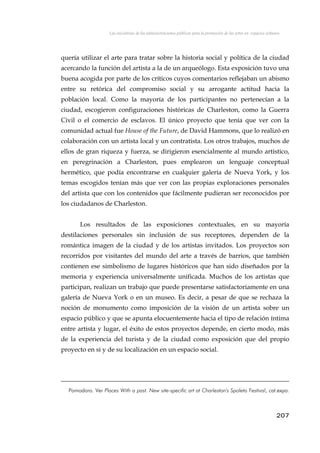 Las iniciativas de las administraciones públicas para la promoción de las artes en espacios urbanos
quería utilizar el arte para tratar sobre la historia social y política de la ciudad
acercando la función del artista a la de un arqueólogo. Esta exposición tuvo una
buena acogida por parte de los críticos cuyos comentarios reflejaban un abismo
entre su retórica del compromiso social y su arrogante actitud hacia la
población local. Como la mayoría de los participantes no pertenecían a la
ciudad, escogieron configuraciones históricas de Charleston, como la Guerra
Civil o el comercio de esclavos. El único proyecto que tenía que ver con la
comunidad actual fue House of the Future, de David Hammons, que lo realizó en
colaboración con un artista local y un contratista. Los otros trabajos, muchos de
ellos de gran riqueza y fuerza, se dirigieron esencialmente al mundo artístico,
en peregrinación a Charleston, pues emplearon un lenguaje conceptual
hermético, que podía encontrarse en cualquier galería de Nueva York, y los
temas escogidos tenían más que ver con las propias exploraciones personales
del artista que con los contenidos que fácilmente pudieran ser reconocidos por
los ciudadanos de Charleston.
Los resultados de las exposiciones contextuales, en su mayoría
destilaciones personales sin inclusión de sus receptores, dependen de la
romántica imagen de la ciudad y de los artistas invitados. Los proyectos son
recorridos por visitantes del mundo del arte a través de barrios, que también
contienen ese simbolismo de lugares históricos que han sido diseñados por la
memoria y experiencia universalmente unificada. Muchos de los artistas que
participan, realizan un trabajo que puede presentarse satisfactoriamente en una
galería de Nueva York o en un museo. Es decir, a pesar de que se rechaza la
noción de monumento como imposición de la visión de un artista sobre un
espacio público y que se apunta elocuentemente hacia el tipo de relación íntima
entre artista y lugar, el éxito de estos proyectos depende, en cierto modo, más
de la experiencia del turista y de la ciudad como exposición que del propio
proyecto en sí y de su localización en un espacio social.
Pomodoro. Ver Places With a past. New site-specific art at Charleston's Spoleto Festival, cat.expo.
207
 