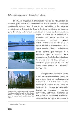 Las iniciativas de las administraciones públicas para la promoción de las artes en espacios urbanos
Colaboraciones para proyectos de diseño urbano
En 1982, los programas de artes visuales y diseño del NEA unieron sus
esfuerzos para animar a la interacción de artistas visuales y diseñadores
profesionales durante todo el proceso de realización de los proyectos
arquitectónicos y de ingeniería: desde la elección y planificación del lugar por
parte del artista, hasta la total instalación de la misma en el emplazamiento
elegido. A través de la exploración y
desarrollo de nuevos modelos de
colaboración mediante equipos
multidisciplinares se buscaba crear un
espacio urbano de interacción social; un
espacio singular dedicado a todo tipo de
rituales sociales que unificara a la
comunidad que lo disfruta. Estas
propuestas que desafiaban las definiciones
del arte en la arquitectura, tuvieron un
importante precedente en la sede del
"Massachusets Institute of Technology"
(MIT) en 1979.
107
108
Estos proyectos, próximos al diseño
urbano, tienen como punto de partida las
características físicas del emplazamiento y
la referencia a la historia local. El arte
contribuye al diseño de casi todos los
elementos del entorno ya construido:
sistemas de transporte y servicios
(aeropuertos, autopistas, estaciones de
tren, plantas de tratamiento de basuras),
así como al de los lugares comunes de la
109
(de arriba abajo) Colaboraciones de Siah Armajani y
Scott Burton en North Cove; y de Mary Miss, Stanton
Eckskurt y Susan Shid en South Cove. Todas ellas
dentro del proyecto Battery Park City, Nueva York
(1983).
208
Rizzoli: Nueva York, 1991.
 