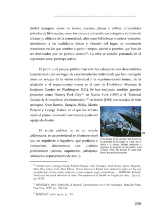 Las iniciativas de las administraciones públicas para la promoción de las artes en espacios urbanos
ciudad (parques, zonas de recreo, puentes, plazas y calles), propiedades
privadas de libre acceso, como los campus universitarios, colegios u edificios de
oficinas y, edificios de la comunidad, tales como bibliotecas o centros vecinales.
Atendiendo a las cualidades físicas y visuales del lugar, se construyen
estructuras en los que sentirse a gusto: rampas, paseos o puentes, que han de
ser disfrutados por un público usuario60
. La obra se concibe pensando en el
espectador como partícipe activo.
El jardín y el parque público han sido las categorías más desarrolladas
(caracterizado por ser lugar de experimentación individual) que han resurgido
como un refugio de la visión individual y la experimentación formal, de la
relajación y el esparcimiento (como es el caso de Hirshhorm Museum &
Sculpture Garden en Washington D.C.). Se han realizado también grandes
proyectos como "Battery Park City"61
en Nueva York (1983) o el "National
Oceanic & Atmospheric Administration"62
en Seattle (1983) con trabajos de Siah
Armajani, Scott Burton, Douglas Hollis, Martin
Puryear y George Trakas, en el que los artistas
desde el primer momento han formado parte del
equipo de diseño.
El artista público no es un simple
colaborador, es un profesional en el mismo nivel
que un arquitecto o ingeniero, que participa e
interacciona directamente con distintos
profesionales (artistas, arquitectos, paisajistas,
comisarios, representantes de arte...).
110
En la década de los noventa, Vito Acconci se
ha convertido en un equipo en el que, con el
artista a la cabeza, trabajan arquitectos e
ingenieros en proyectos de arte público. Land
of Boats (1991), Vito Acconci. St. Aubin Park
Detroit. Instalación permanente.
60
Artistas como George Trakas, Richard Fleisner, Siah Armajani, Scott Burton, Isamu Noguchi,
Mary Miss, Nancy Holt, Alice Adams, Donna Demnis o Robert Irwin realizaron piezas en las que
se podía leer, correr, andar, observar, cruzar, esperar, jugar, encontrarse,.... ANDREWS, Richard:
"Artist and the visual definition of cities: The experience of Seattle" en Insights/on sites... (op.cit.),
pp.18-20.
61
BEARDSLEY, John: Earthworks & Beyond. Contemporary art in the landscape. Abbeville Press:
New York, 1989, pp. 150-152.
62
BEARDSLEY, John: op.cit., p. 113.
209
 