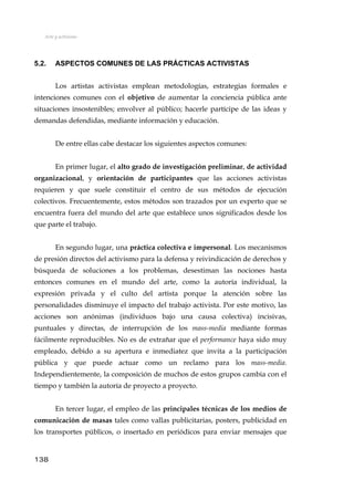 Arte y activismo
5.2. ASPECTOS COMUNES DE LAS PRÁCTICAS ACTIVISTAS
Los artistas activistas emplean metodologías, estrategias formales e
intenciones comunes con el objetivo de aumentar la conciencia pública ante
situaciones insostenibles; envolver al público; hacerle partícipe de las ideas y
demandas defendidas, mediante información y educación.
De entre ellas cabe destacar los siguientes aspectos comunes:
En primer lugar, el alto grado de investigación preliminar, de actividad
organizacional, y orientación de participantes que las acciones activistas
requieren y que suele constituir el centro de sus métodos de ejecución
colectivos. Frecuentemente, estos métodos son trazados por un experto que se
encuentra fuera del mundo del arte que establece unos significados desde los
que parte el trabajo.
En segundo lugar, una práctica colectiva e impersonal. Los mecanismos
de presión directos del activismo para la defensa y reivindicación de derechos y
búsqueda de soluciones a los problemas, desestiman las nociones hasta
entonces comunes en el mundo del arte, como la autoría individual, la
expresión privada y el culto del artista porque la atención sobre las
personalidades disminuye el impacto del trabajo activista. Por este motivo, las
acciones son anónimas (individuos bajo una causa colectiva) incisivas,
puntuales y directas, de interrupción de los mass-media mediante formas
fácilmente reproducibles. No es de extrañar que el performance haya sido muy
empleado, debido a su apertura e inmediatez que invita a la participación
pública y que puede actuar como un reclamo para los mass-media.
Independientemente, la composición de muchos de estos grupos cambia con el
tiempo y también la autoría de proyecto a proyecto.
En tercer lugar, el empleo de las principales técnicas de los medios de
comunicación de masas tales como vallas publicitarias, posters, publicidad en
los transportes públicos, o insertado en periódicos para enviar mensajes que
138
 