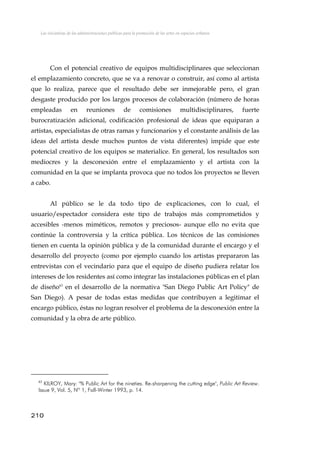 Las iniciativas de las administraciones públicas para la promoción de las artes en espacios urbanos
Con el potencial creativo de equipos multidisciplinares que seleccionan
el emplazamiento concreto, que se va a renovar o construir, así como al artista
que lo realiza, parece que el resultado debe ser inmejorable pero, el gran
desgaste producido por los largos procesos de colaboración (número de horas
empleadas en reuniones de comisiones multidisciplinares, fuerte
burocratización adicional, codificación profesional de ideas que equiparan a
artistas, especialistas de otras ramas y funcionarios y el constante análisis de las
ideas del artista desde muchos puntos de vista diferentes) impide que este
potencial creativo de los equipos se materialice. En general, los resultados son
mediocres y la desconexión entre el emplazamiento y el artista con la
comunidad en la que se implanta provoca que no todos los proyectos se lleven
a cabo.
Al público se le da todo tipo de explicaciones, con lo cual, el
usuario/espectador considera este tipo de trabajos más comprometidos y
accesibles -menos miméticos, remotos y preciosos- aunque ello no evita que
continúe la controversia y la crítica pública. Los técnicos de las comisiones
tienen en cuenta la opinión pública y de la comunidad durante el encargo y el
desarrollo del proyecto (como por ejemplo cuando los artistas prepararon las
entrevistas con el vecindario para que el equipo de diseño pudiera relatar los
intereses de los residentes así como integrar las instalaciones públicas en el plan
de diseño63
en el desarrollo de la normativa "San Diego Public Art Policy" de
San Diego). A pesar de todas estas medidas que contribuyen a legitimar el
encargo público, éstas no logran resolver el problema de la desconexión entre la
comunidad y la obra de arte público.
63
KILROY, Mary: "% Public Art for the nineties. Re-sharpening the cutting edge", Public Art Review.
Issue 9, Vol. 5, Nº 1, Fall-Winter 1993, p. 14.
210
 