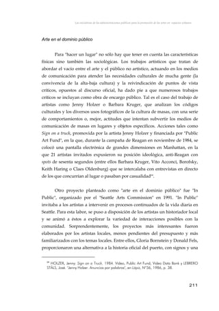 Las iniciativas de las administraciones públicas para la promoción de las artes en espacios urbanos
Arte en el dominio público
Para "hacer un lugar" no sólo hay que tener en cuenta las características
físicas sino también las sociológicas. Los trabajos artísticos que tratan de
abordar el vacío entre el arte y el público no artístico, actuando en los medios
de comunicación para atender las necesidades culturales de mucha gente (la
convivencia de la alta-baja cultura) y la reivindicación de puntos de vista
críticos, opuestos al discurso oficial, ha dado pie a que numerosos trabajos
críticos se incluyan como obra de encargo público. Tal es el caso del trabajo de
artistas como Jenny Holzer o Barbara Kruger, que analizan los códigos
culturales y los diversos usos fotográficos de la cultura de masas, con una serie
de comportamientos o, mejor, actitudes que intentan subvertir los medios de
comunicación de masas en lugares y objetos específicos. Acciones tales como
Sign on a truck, promovida por la artista Jenny Holzer y financiada por "Public
Art Fund", en la que, durante la campaña de Reagan en noviembre de 1984, se
colocó una pantalla electrónica de grandes dimensiones en Manhattan, en la
que 21 artistas invitados expusieron su posición ideológica, anti-Reagan con
spots de sesenta segundos (entre ellos Barbara Kruger, Vito Acconci, Borofsky,
Keith Haring o Claes Oldenburg) que se intercalaba con entrevistas en directo
de los que concurrían al lugar o pasaban por casualidad64
.
Otro proyecto planteado como "arte en el dominio público" fue "In
Public", organizado por el "Seattle Arts Commission" en 1991. "In Public"
invitaba a los artistas a intervenir en procesos continuados de la vida diaria en
Seattle. Para esta labor, se puso a disposición de los artistas un historiador local
y se animó a éstos a explorar la variedad de interacciones posibles con la
comunidad. Sorprendentemente, los proyectos más interesantes fueron
elaborados por los artistas locales, menos pendientes del presupuesto y más
familiarizados con los temas locales. Entre ellos, Gloria Bornstein y Donald Fels,
proporcionaron una alternativa a la historia oficial del puerto, con signos y una
64
HOLZER, Jenny: Sign on a Truck. 1984. Video, Public Art Fund, Video Data Bank y LEBRERO
STÄLS, José. "Jenny Holzer. Anuncios por palabras", en Lápiz, Nº36, 1986, p. 38.
211
 