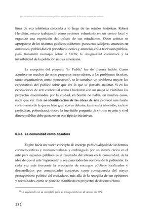 Las iniciativas de las administraciones públicas para la promoción de las artes en espacios urbanos
línea de voz telefónica colocada a lo largo de las señales históricas. Robert
Herdlein, estuvo trabajando como profesor voluntario en un centro local y
organizó una exposición del trabajo de sus estudiantes. Otros artistas se
apropiaron de los sistemas públicos existentes -pancartas callejeras, anuncios en
autobuses, publicidad en periódicos locales y anuncios en la televisión pública-
para transmitir mensajes sobre el SIDA, la desigualdad económica y la
invisibilidad de la población nativa americana.
La recepción del proyecto "In Public" fue de diversa índole. Como
acontece en muchos de estos proyectos innovadores, a los problemas técnicos,
tanto organizativos como monetarios65
, se le sumaban un problema mayor: las
expectativas del público sobre qué era lo que se pensaba mostrar. Si en las
exposiciones de arte contextual como Charleston con un mapa se visitaban los
proyectos diseminados por la ciudad, en Seattle no había, en muchos casos,
nada que ver. Esta no identificación de las obras de arte provocó una fuerte
controversia de la que se hizo gran eco en debates, tanto en la televisión, radio y
periódicos, polemizando sobre la inevitable pregunta de si o no es arte, y si el
dinero público debe gastarse en este tipo de iniciativas.
6.3.3. La comunidad como coautora
El giro hacia un nuevo concepto de encargo público alejado de las formas
conmemorativas y monumentalistas y embriagado por un interés cívico en el
arte para espacios públicos es el resultado del interés en la comunidad, de la
idea de que el arte "represente" y sea para todos los sectores de la población. Es
cada vez más frecuente la aceptación de encargos públicos localizados y
desarrollados por comunidades concretas, como consecuencia del mayor
protagonismo político del ciudadano, más allá de la recogida de sus opiniones
y necesidades, como se pone de manifiesto en proyectos de diseño urbano.
65
La exposición no se completó para su inauguración en el verano de 1991.
212
 