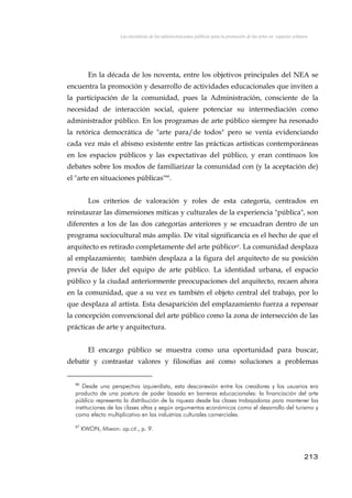 Las iniciativas de las administraciones públicas para la promoción de las artes en espacios urbanos
En la década de los noventa, entre los objetivos principales del NEA se
encuentra la promoción y desarrollo de actividades educacionales que inviten a
la participación de la comunidad, pues la Administración, consciente de la
necesidad de interacción social, quiere potenciar su intermediación como
administrador público. En los programas de arte público siempre ha resonado
la retórica democrática de "arte para/de todos" pero se venía evidenciando
cada vez más el abismo existente entre las prácticas artísticas contemporáneas
en los espacios públicos y las expectativas del público, y eran contínuos los
debates sobre los modos de familiarizar la comunidad con (y la aceptación de)
el "arte en situaciones públicas"66
.
Los criterios de valoración y roles de esta categoría, centrados en
reinstaurar las dimensiones míticas y culturales de la experiencia "pública", son
diferentes a los de las dos categorías anteriores y se encuadran dentro de un
programa sociocultural más amplio. De vital significancia es el hecho de que el
arquitecto es retirado completamente del arte público67. La comunidad desplaza
al emplazamiento; también desplaza a la figura del arquitecto de su posición
previa de líder del equipo de arte público. La identidad urbana, el espacio
público y la ciudad anteriormente preocupaciones del arquitecto, recaen ahora
en la comunidad, que a su vez es también el objeto central del trabajo, por lo
que desplaza al artista. Esta desaparición del emplazamiento fuerza a repensar
la concepción convencional del arte público como la zona de intersección de las
prácticas de arte y arquitectura.
El encargo público se muestra como una oportunidad para buscar,
debatir y contrastar valores y filosofías así como soluciones a problemas
66
Desde una perspectiva izquierdista, esta desconexión entre los creadores y los usuarios era
producto de una postura de poder basada en barreras educacionales: la financiación del arte
público representa la distribución de la riqueza desde las clases trabajadoras para mantener las
instituciones de las clases altas y según argumentos económicos como el desarrollo del turismo y
como efecto multiplicativo en las industrias culturales comerciales.
67
KWON, Miwon: op.cit., p. 9.
213
 