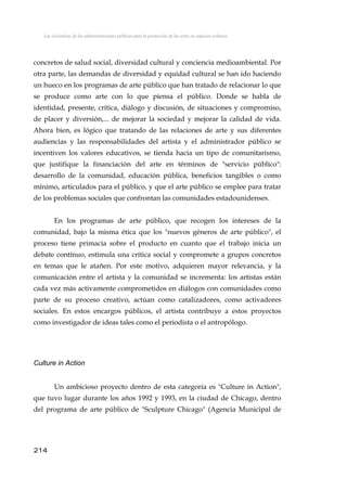 Las iniciativas de las administraciones públicas para la promoción de las artes en espacios urbanos
concretos de salud social, diversidad cultural y conciencia medioambiental. Por
otra parte, las demandas de diversidad y equidad cultural se han ido haciendo
un hueco en los programas de arte público que han tratado de relacionar lo que
se produce como arte con lo que piensa el público. Donde se habla de
identidad, presente, crítica, diálogo y discusión, de situaciones y compromiso,
de placer y diversión,... de mejorar la sociedad y mejorar la calidad de vida.
Ahora bien, es lógico que tratando de las relaciones de arte y sus diferentes
audiencias y las responsabilidades del artista y el administrador público se
incentiven los valores educativos, se tienda hacia un tipo de comunitarismo,
que justifique la financiación del arte en términos de "servicio público":
desarrollo de la comunidad, educación pública, beneficios tangibles o como
mínimo, articulados para el público, y que el arte público se emplee para tratar
de los problemas sociales que confrontan las comunidades estadounidenses.
En los programas de arte público, que recogen los intereses de la
comunidad, bajo la misma ética que los "nuevos géneros de arte público", el
proceso tiene primacía sobre el producto en cuanto que el trabajo inicia un
debate contínuo, estimula una crítica social y compromete a grupos concretos
en temas que le atañen. Por este motivo, adquieren mayor relevancia, y la
comunicación entre el artista y la comunidad se incrementa: los artistas están
cada vez más activamente comprometidos en diálogos con comunidades como
parte de su proceso creativo, actúan como catalizadores, como activadores
sociales. En estos encargos públicos, el artista contribuye a estos proyectos
como investigador de ideas tales como el periodista o el antropólogo.
Culture in Action
Un ambicioso proyecto dentro de esta categoría es "Culture in Action",
que tuvo lugar durante los años 1992 y 1993, en la ciudad de Chicago, dentro
del programa de arte público de "Sculpture Chicago" (Agencia Municipal de
214
 