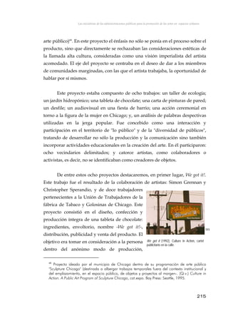 Las iniciativas de las administraciones públicas para la promoción de las artes en espacios urbanos
arte público)68
. En este proyecto el énfasis no sólo se ponía en el proceso sobre el
producto, sino que directamente se rechazaban las consideraciones estéticas de
la llamada alta cultura, consideradas como una visión imperialista del artista
acomodado. El eje del proyecto se centraba en el deseo de dar a los miembros
de comunidades marginadas, con las que el artista trabajaba, la oportunidad de
hablar por sí mismos.
Este proyecto estaba compuesto de ocho trabajos: un taller de ecología;
un jardín hidropónico; una tableta de chocolate; una carta de pinturas de pared;
un desfile; un audiovisual en una fiesta de barrio; una acción ceremonial en
torno a la figura de la mujer en Chicago; y, un análisis de palabras despectivas
utilizadas en la jerga popular. Fue concebido como una interacción y
participación en el territorio de "lo público" y de la "diversidad de públicos",
tratando de desarrollar no sólo la producción y la comunicación sino también
incorporar actividades educacionales en la creación del arte. En él participaron:
ocho vecindarios delimitados; y catorce artistas, como colaboradores o
activistas, es decir, no se identificaban como creadores de objetos.
De entre estos ocho proyectos destacaremos, en primer lugar, We got it!.
Este trabajo fue el resultado de la colaboración de artistas: Simon Grennan y
Christopher Sperandio, y de doce trabajadores
pertenecientes a la Unión de Trabajadores de la
fábrica de Tabaco y Golosinas de Chicago. Este
proyecto consistió en el diseño, confección y
producción íntegra de una tableta de chocolate:
ingredientes, envoltorio, nombre -We got it!-,
distribución, publicidad y venta del producto. El
objetivo era tomar en consideración a la persona
dentro del anónimo modo de producción,
111
We got it (1992), Culture in Action, cartel
publicitario en la calle.
68
Proyecto ideado por el municipio de Chicago dentro de su programación de arte público
"Sculpture Chicago" (destinada a albergar trabajos temporales fuera del contexto institucional y
del emplazamiento, en el espacio público, de objetos y proyectos al margen-. (Q.v.) Culture in
Action. A Public Art Program of Sculpture Chicago, cat.expo. Bay Press: Seattle, 1995.
215
 