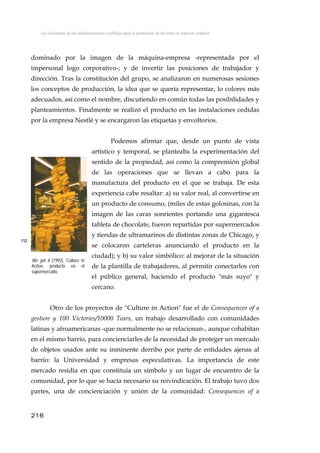 Las iniciativas de las administraciones públicas para la promoción de las artes en espacios urbanos
dominado por la imagen de la máquina-empresa -representada por el
impersonal logo corporativo-; y de invertir las posiciones de trabajador y
dirección. Tras la constitución del grupo, se analizaron en numerosas sesiones
los conceptos de producción, la idea que se quería representar, lo colores más
adecuados, así como el nombre, discutiendo en común todas las posibilidades y
planteamientos. Finalmente se realizó el producto en las instalaciones cedidas
por la empresa Nestlé y se encargaron las etiquetas y envoltorios.
Podemos afirmar que, desde un punto de vista
artístico y temporal, se planteaba la experimentación del
sentido de la propiedad, así como la comprensión global
de las operaciones que se llevan a cabo para la
manufactura del producto en el que se trabaja. De esta
experiencia cabe resaltar: a) su valor real, al convertirse en
un producto de consumo, (miles de estas golosinas, con la
imagen de las caras sonrientes portando una gigantesca
tableta de chocolate, fueron repartidas por supermercados
y tiendas de ultramarinos de distintas zonas de Chicago, y
se colocaron carteleras anunciando el producto en la
ciudad); y b) su valor simbólico: al mejorar de la situación
de la plantilla de trabajadores, al permitir conectarlos con
el público general, haciendo el producto "más suyo" y
cercano.
112
We got it (1992), Culture in
Action, producto en el
supermercado.
Otro de los proyectos de "Culture in Action" fue el de Consequences of a
gesture y 100 Victories/10000 Tears, un trabajo desarrollado con comunidades
latinas y afroamericanas -que normalmente no se relacionan-, aunque cohabitan
en el mismo barrio, para concienciarles de la necesidad de proteger un mercado
de objetos usados ante su inminente derribo por parte de entidades ajenas al
barrio: la Universidad y empresas especulativas. La importancia de este
mercado residía en que constituía un símbolo y un lugar de encuentro de la
comunidad, por lo que se hacía necesario su reivindicación. El trabajo tuvo dos
partes, una de concienciación y unión de la comunidad: Consequences of a
216
 
