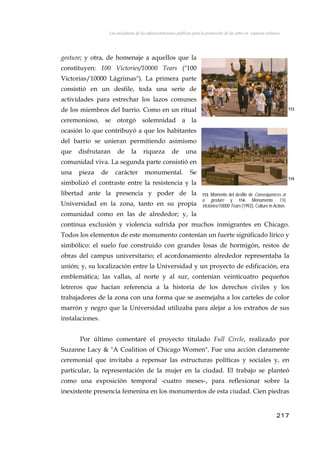 Las iniciativas de las administraciones públicas para la promoción de las artes en espacios urbanos
gesture; y otra, de homenaje a aquellos que la
constituyen: 100 Victories/10000 Tears ("100
Victorias/10000 Lágrimas"). La primera parte
consistió en un desfile, toda una serie de
actividades para estrechar los lazos comunes
de los miembros del barrio. Como en un ritual
ceremonioso, se otorgó solemnidad a la
ocasión lo que contribuyó a que los habitantes
del barrio se unieran permitiendo asimismo
que disfrutaran de la riqueza de una
comunidad viva. La segunda parte consistió en
una pieza de carácter monumental. Se
simbolizó el contraste entre la resistencia y la
libertad ante la presencia y poder de la
Universidad en la zona, tanto en su propia
comunidad como en las de alrededor; y, la
contínua exclusión y violencia sufrida por muchos inmigrantes en Chicago.
Todos los elementos de este monumento contenían un fuerte significado lírico y
simbólico: el suelo fue construido con grandes losas de hormigón, restos de
obras del campus universitario; el acordonamiento alrededor representaba la
unión; y, su localización entre la Universidad y un proyecto de edificación, era
emblemática; las vallas, al norte y al sur, contenían veinticuatro pequeños
letreros que hacían referencia a la historia de los derechos civiles y los
trabajadores de la zona con una forma que se asemejaba a los carteles de color
marrón y negro que la Universidad utilizaba para alejar a los extraños de sus
instalaciones.
113
114
113. Momento del desfile de Consequences of
a gesture y 114. Monumento 110
Victories/10000 Tears (1992), Culture in Action.
Por último comentaré el proyecto titulado Full Circle, realizado por
Suzanne Lacy & "A Coalition of Chicago Women". Fue una acción claramente
ceremonial que invitaba a repensar las estructuras políticas y sociales y, en
particular, la representación de la mujer en la ciudad. El trabajo se planteó
como una exposición temporal -cuatro meses-, para reflexionar sobre la
inexistente presencia femenina en los monumentos de esta ciudad. Cien piedras
217
 