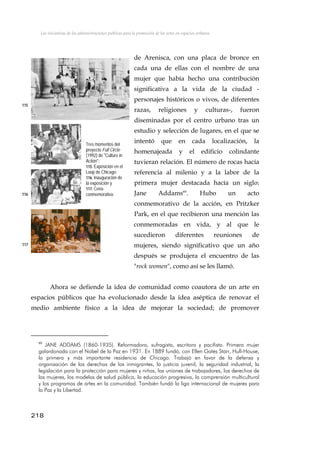Las iniciativas de las administraciones públicas para la promoción de las artes en espacios urbanos
de Arenisca, con una placa de bronce en
cada una de ellas con el nombre de una
mujer que había hecho una contribución
significativa a la vida de la ciudad -
personajes históricos o vivos, de diferentes
razas, religiones y culturas-, fueron
diseminadas por el centro urbano tras un
estudio y selección de lugares, en el que se
intentó que en cada localización, la
homenajeada y el edificio colindante
tuvieran relación. El número de rocas hacía
referencia al milenio y a la labor de la
primera mujer destacada hacía un siglo:
Jane Addams69
. Hubo un acto
conmemorativo de la acción, en Pritzker
Park, en el que recibieron una mención las
conmemoradas en vida, y al que le
sucedieron diferentes reuniones de
mujeres, siendo significativo que un año
después se produjera el encuentro de las
"rock women", como así se les llamó.
115
Tres momentos del
proyecto Full Circle
(1992) de "Culture in
Action":
115. Exposición en el
Loop de Chicago;
116. Inauguración de
la exposición y
117. Cena
conmemorativa.116
117
Ahora se defiende la idea de comunidad como coautora de un arte en
espacios públicos que ha evolucionado desde la idea aséptica de renovar el
medio ambiente físico a la idea de mejorar la sociedad; de promover
69
JANE ADDAMS (1860-1935). Reformadora, sufragista, escritora y pacifista. Primera mujer
galardonada con el Nobel de la Paz en 1931. En 1889 fundó, con Ellen Gates Starr, Hull-House,
la primera y más importante residencia de Chicago. Trabajó en favor de la defensa y
organización de los derechos de los inmigrantes, la justicia juvenil, la seguridad industrial, la
legislación para la protección para mujeres y niños, las uniones de trabajadores, los derechos de
las mujeres, los modelos de salud pública, la educación progresiva, la comprensión multicultural
y los programas de artes en la comunidad. También fundó la liga internacional de mujeres para
la Paz y la Libertad.
218
 