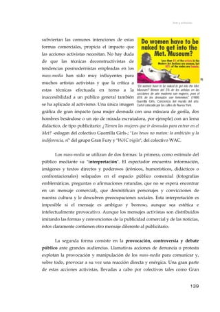 Arte y activismo
subviertan las comunes intenciones de estas
formas comerciales, propicia el impacto que
las acciones activistas necesitan. No hay duda
de que las técnicas deconstructivistas de
tendencias posmodernistas empleadas en los
mass-media han sido muy influyentes para
muchos artistas activistas y que la crítica a
estas técnicas efectuada en torno a la
inaccesibilidad a un público general también
se ha aplicado al activismo. Una única imagen
gráfica de gran impacto (una mujer desnuda con una máscara de gorila, dos
hombres besándose o un ojo de mirada escrutadora, por ejemplo) con un lema
didáctico, de tipo publicitario: ¿Tienen las mujeres que ir desnudas para entrar en el
Met? -eslogan del colectivo Guerrilla Girls-; "Los besos no matan: la ambición y la
indiferencia, sí" del grupo Gran Fury y "WAC vigila", del colectivo WAC.
70
"Do women have to be naked to get into the Met.
Museum? Menos del 5% de los artistas en las
secciones de arte moderno son mujeres, pero el
85% de los desnudos son femeninos". (1989)
Guerrilla Girls, Conciencia del mundo del arte.
Cartel colocado por las calles de Nueva York.
Los mass-media se utilizan de dos formas: la primera, como estímulo del
público mediante su "interpretación". El espectador encuentra información,
imágenes y textos directos y poderosos (irónicos, humorísticos, didácticos o
confrontacionales) solapados en el espacio público comercial (fotografías
emblemáticas, preguntas o afirmaciones rotundas, que no se espera encontrar
en un mensaje comercial), que desmitifican personajes y convicciones de
nuestra cultura y le descubren preocupaciones sociales. Esta interpretación es
imposible si el mensaje es ambiguo y borroso, aunque sea estética e
intelectualmente provocativo. Aunque los mensajes activistas son distribuidos
imitando las formas y convenciones de la publicidad comercial y de las noticias,
éstos claramente contienen otro mensaje diferente al publicitario.
La segunda forma consiste en la provocación, controversia y debate
público ante grandes audiencias. Llamativas acciones de denuncia o protesta
explotan la provocación y manipulación de los mass-media para comunicar y,
sobre todo, provocar a su vez una reacción directa y enérgica. Una gran parte
de estas acciones activistas, llevadas a cabo por colectivos tales como Gran
139
 