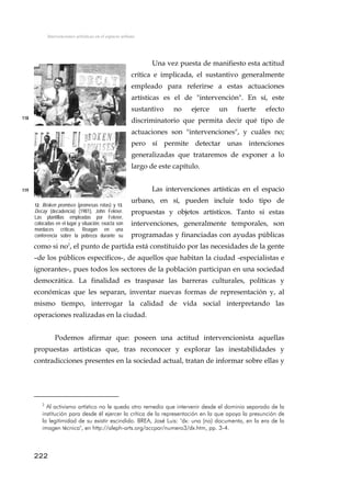 Intervenciones artísticas en el espacio urbano
Una vez puesta de manifiesto esta actitud
crítica e implicada, el sustantivo generalmente
empleado para referirse a estas actuaciones
artísticas es el de "intervención". En sí, este
sustantivo no ejerce un fuerte efecto
discriminatorio que permita decir qué tipo de
actuaciones son "intervenciones", y cuáles no;
pero sí permite detectar unas intenciones
generalizadas que trataremos de exponer a lo
largo de este capítulo.
118
Las intervenciones artísticas en el espacio
urbano, en sí, pueden incluir todo tipo de
propuestas y objetos artísticos. Tanto si estas
intervenciones, generalmente temporales, son
programadas y financiadas con ayudas públicas
como si no2
, el punto de partida está constituido por las necesidades de la gente
–de los públicos específicos-, de aquellos que habitan la ciudad -especialistas e
ignorantes-, pues todos los sectores de la población participan en una sociedad
democrática. La finalidad es traspasar las barreras culturales, políticas y
económicas que les separan, inventar nuevas formas de representación y, al
mismo tiempo, interrogar la calidad de vida social interpretando las
operaciones realizadas en la ciudad.
119
12. Broken promises (promesas rotas) y 13.
Decay (decadencia) (1981), John Fekner.
Las plantillas empleadas por Fekner,
colocadas en el lugar y situación, exacta son
mordaces críticas. Reagan en una
conferencia sobre la pobreza durante su
ñ l t l
Podemos afirmar que: poseen una actitud intervencionista aquellas
propuestas artísticas que, tras reconocer y explorar las inestabilidades y
contradicciones presentes en la sociedad actual, tratan de informar sobre ellas y
2
Al activismo artístico no le queda otro remedio que intervenir desde el dominio separado de la
institución para desde él ejercer la crítica de la representación en la que apoya la presunción de
la legitimidad de su existir escindido. BREA, José Luis: "dx: una (no) documenta, en la era de la
imagen técnica", en http://aleph-arts.org/accpar/numero3/dx.htm, pp. 3-4.
222
 