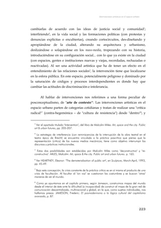 Intervenciones artísticas en el espacio urbano
cambiarlas de acuerdo con las ideas de justicia social y comunidad3
;
interfiriendo4
, en la vida social y las formaciones políticas (con protestas y
denuncias explícitas o encubiertas), creando cortocircuitos, des-diseñando y
apropiándose de la ciudad, alterando su arquitectura y urbanismo,
deslizándose o solapándose en los mass-media, tropezando con su historia,
introduciéndose en su configuración social... con lo que ya existe en la ciudad
(con espacios, gentes e instituciones nuevas y viejas, recordadas, rechazadas o
reactivadas). Al ser una actividad artística que ha de tener un efecto en el
entendimiento de las relaciones sociales5
, la intervención tiene que localizarse
en la esfera pública. En este espacio, potencialmente peligroso y dominado por
la saturación de códigos y procesos interdependientes es donde hay que
cambiar las actitudes de discriminación e intolerancia.
Al hablar de intervenciones nos referimos a una forma peculiar de
posconceptualismo, de "arte de contexto"6
. Las intervenciones artísticas en el
espacio urbano parten de categorías cotidianas y tratan de realizar una "crítica
radical"7
(contra-hegemónica – de "cultura de resistencia") desde "dentro"8
; y
3
Ver el apartado titulado "Intervention", del libro de Malcolm Miles: Art, space and the city. Public
art & urban futures, pp. 205-207.
4
La estrategia de interferencia (con reminiscencias de la interrupción de la obra teatral en el
teatro épico de Brecht) se encuentra vinculada a la práctica poscrítica que piensa que la
representación (crítica) de los nuevos medios mecánicos, tiene como objetivo interrumpir los
discursos y prácticas institucionales.
5
Estas dos posibilidades son establecidas por Malcolm Miles como "deconstructiva" y "re-
constructiva". MILES, Malcolm: Art, space & the city. Public art and urban futures. p. 165.
6
Ver HEARTNEY, Eleanor: "The dematerialization of public art", en Sculpture, March-April, 1993,
pp. 45-49.
7
Bajo esta concepción, la crisis constante de la práctica crítica es en sí misma el producto de una
crisis de facultación. Al facultar al "sin voz" se cuestionan las costumbres y se buscan "otras"
maneras de ver el mundo.
8
Como ya apuntamos en el capítulo primero, según Jameson, construimos mapas del mundo
desde el interior de éste ante la dificultad (o incapacidad) de construir el mapa de la gran red de
comunicación descentralizada, multinacional y global, en la que, como sujetos individuales, nos
hallamos presos. JAMESON, Frederic: El posmodernismo o la lógica cultural del capitalismo
avanzado, p. 87.
223
 