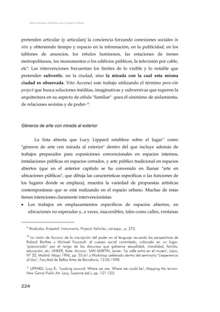 Intervenciones artísticas en el espacio urbano
pretenden articular (y articulan) la conciencia forzando conexiones sociales in
situ y obteniendo tiempo y espacio en la información, en la publicidad, en los
tablones de anuncios, los rótulos luminosos, las estaciones de trenes
metropolitanos, los monumentos o los edificios públicos, la televisión por cable,
etc9
. Las intervenciones frecuentan los límites de lo visible y lo notable que
pretenden subvertir, no la ciudad, sino la mirada con la cual esta misma
ciudad es observada. Vito Acconci este trabajo utilizando el término para-site
project que busca soluciones inéditas, imaginativas y subversivas que superen la
arquitectura en su aspecto de célula "familiar" -para él sinónimo de aislamiento,
de relaciones sexistas y de poder-10
.
Géneros de arte con mirada al exterior
La lista abierta que Lucy Lippard establece sobre el lugar11
como
"géneros de arte con mirada al exterior" dentro del que incluye además de
trabajos preparados para exposiciones convencionales en espacios internos,
instalaciones públicas en espacios cerrados, y arte público tradicional en espacios
abiertos (que en el anterior capítulo se ha convenido en llamar "arte en
ubicaciones públicas", que dibuja las características específicas o las funciones de
los lugares donde se emplaza), muestra la variedad de propuestas artísticas
contemporáneas que se está realizando en el espacio urbano. Muchas de éstas
tienen intenciones claramente intervencionistas:
• Los trabajos en emplazamientos específicos de espacios abiertos, en
ubicaciones no esperadas y, a veces, inaccesibles, tales como calles, ventanas
9
Wodiczko, Krzysztof: Instruments, Projects Vehicles, cat.expo., p. 373.
10
La visión de Acconci de la inscripción del poder en el lenguaje recuerda las perspectivas de
Roland Barthes y Michael Foucault: el cuerpo social controlado, colocado en un lugar,
"posicionado" por el rango de los discursos que gobierna sexualidad, moralidad, familia,
educación, etc. LINKER, Kate: Acconci. SAN MARTÍN, Javier: "La calle entra en el museo", Lápiz,
Nº 22, Madrid: Mayo 1996, pp. 55-61 y Workshop celebrado dentro del seminario "L'experiencia
al Lloc", Facultad de Bellas Artes de Barcelona, 13.05.1998.
11
LIPPARD, Lucy R.: "Looking around: Where we are. Where we could be", Mapping the terrain.
New Genre Public Art. Lacy, Suzanne (ed.), pp. 121-123.
224
 
