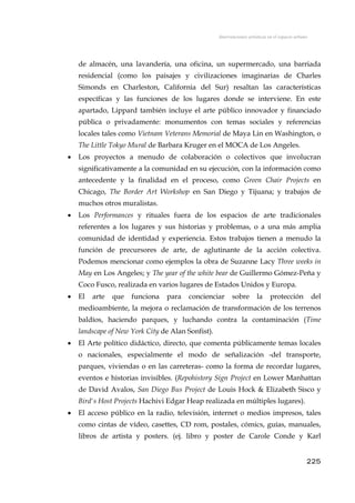 Intervenciones artísticas en el espacio urbano
de almacén, una lavandería, una oficina, un supermercado, una barriada
residencial (como los paisajes y civilizaciones imaginarias de Charles
Simonds en Charleston, California del Sur) resaltan las características
específicas y las funciones de los lugares donde se interviene. En este
apartado, Lippard también incluye el arte público innovador y financiado
pública o privadamente: monumentos con temas sociales y referencias
locales tales como Vietnam Veterans Memorial de Maya Lin en Washington, o
The Little Tokyo Mural de Barbara Kruger en el MOCA de Los Angeles.
• Los proyectos a menudo de colaboración o colectivos que involucran
significativamente a la comunidad en su ejecución, con la información como
antecedente y la finalidad en el proceso, como Green Chair Projects en
Chicago, The Border Art Workshop en San Diego y Tijuana; y trabajos de
muchos otros muralistas.
• Los Performances y rituales fuera de los espacios de arte tradicionales
referentes a los lugares y sus historias y problemas, o a una más amplia
comunidad de identidad y experiencia. Estos trabajos tienen a menudo la
función de precursores de arte, de aglutinante de la acción colectiva.
Podemos mencionar como ejemplos la obra de Suzanne Lacy Three weeks in
May en Los Angeles; y The year of the white bear de Guillermo Gómez-Peña y
Coco Fusco, realizada en varios lugares de Estados Unidos y Europa.
• El arte que funciona para concienciar sobre la protección del
medioambiente, la mejora o reclamación de transformación de los terrenos
baldíos, haciendo parques, y luchando contra la contaminación (Time
landscape of New York City de Alan Sonfist).
• El Arte político didáctico, directo, que comenta públicamente temas locales
o nacionales, especialmente el modo de señalización -del transporte,
parques, viviendas o en las carreteras- como la forma de recordar lugares,
eventos e historias invisibles. (Repohistory Sign Project en Lower Manhattan
de David Avalos, San Diego Bus Project de Louis Hock & Elizabeth Sisco y
Bird's Host Projects Hachivi Edgar Heap realizada en múltiples lugares).
• El acceso público en la radio, televisión, internet o medios impresos, tales
como cintas de vídeo, casettes, CD rom, postales, cómics, guías, manuales,
libros de artista y posters. (ej. libro y poster de Carole Conde y Karl
225
 