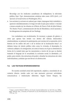 Intervenciones artísticas en el espacio urbano
Beveridge con los sindicatos canadienses de trabajadores; la televisión
pública Paper Tiger; demostraciones artísticas tales como AIDS Quilt; y el
Spectacle of transformation en Washington, D.C.).
• Las acciones (y acciones en cadena) que viajan, impregnan la(s) ciudad(es) o
aparecen simultáneamente a lo largo de todo el país para realzar o vincular
a temas actuales (ej. las siluetas en el Bronx de Nueva York de John Fekner;
The Shadow Project, conmemoración del día de Hiroshima a nivel nacional y
los ideogramas de autopistas de Lee Nading).
Los ciudadanos son revalorizados. Se reconoce a grupos de género o
etnia que apenas han tenido voz dentro del sistema democrático
estadounidense; se potencia la participación, por encima de la exposición, de la
historia de los estilos del arte o de la lectura de la localización física12
; se
debaten temas de interés público tales como la vivienda, el desempleo, la
violencia callejera o la inmigración; así como el marco en el que se determina la
forma de la ciudad (más que los mecanismos a través de los que se diseña)
tratando el lenguaje de la sexualidad, la exclusión social, la identidad y el
poder, para resistir a las estructuras de poder y desafiar las estructuras de valor
individualistas y aisladas que nos llevan a la destrucción.
7.2. LAS TÁCTICAS INTERVENCIONISTAS
En nuestra sociedad actual del espectáculo, aséptica y necesitada de un
contacto directo, resulta cada vez más necesario provocar actividades
comunicativas e intelectuales diferentes. Según Glenn Harper, las
12
Según comenta Malcolm MILES en el artículo "Location/dislocation" en Art & the city, follleto.
Miles, Malcolm (ed.). University of Portsmouth & City Arts-Portsmouth City Council: Portsmouth,
1995, pp. 5-6.
226
 