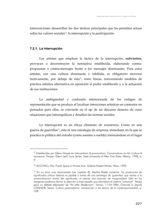 Intervenciones artísticas en el espacio urbano
intervenciones desarrollan las dos tácticas principales que les permiten actuar
sobre los valores sociales13
: la interrupción y la participación.
7.2.1. La interrupción
Los artistas que emplean la táctica de la interrupción, subvierten,
provocan o deconstruyen la normativa establecida, elaborando contra-
propuestas o contra-mensajes frente a los mensajes dominantes. Para estos
artistas, con una cultura dominante e inhibida, es obligatorio moverse
furtívamente, por debajo de ésta14
, entre líneas, reinventando modelos de
práctica artística alternativa en oposición al poder establecido y a la actuación
de sus instituciones.
La ambigüedad y confusión intencionada de los códigos de
representación que se produce al localizar intenciones artísticas en contextos no
pensados para ellas, se convierte en el eje de un discurso deseoso de crear
situaciones que intranquilicen y desafíen las normas sociales.
La interrupción es un eficaz elemento de resistencia. Como en una
guerra de guerrillas15
, ésta es una estrategia de sorpresa, inmediata, en la que se
practica la política del extraño (como asesino a sueldo) insinuándose en el lugar
13
Establecidas por Glenn Harper en Interventions & provocations. Conversations on Art, Culture &
resistance. Harper, Glenn (ed.) Suny Series. State University of New York Press: Albany, 1998, p.
xi.
14
ACCONCI, Vito: Public Space in Private time. Galerie Hubert Winter: Wien, 1992.
15
En un tono muy situacionista (ver capítulo 8), Martha Rosler comenta: "La producción de
significados críticos todavía es posible a través de una estrategia de "guerrillas" que resista a la
universalización mortal del significado, al retener una posición de marginalidad. Sólo en los
márgenes podemos llamar la atención a todo aquello que abandona el sistema "universal". "Notas
para un debate televisado" de "Art after Modernism", Voices, 11.04.1984, Channel 4, (Apud)
CONNOR, Seven: Cultura postmoderna, introducción a las teorías de la contemporaneidad, p.
168.
227
 